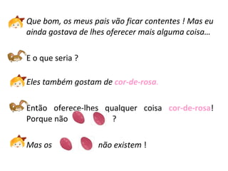 Que bom, os meus pais vão ficar contentes ! Mas eu
ainda gostava de lhes oferecer mais alguma coisa…
E o que seria ?
Eles também gostam de cor-de-rosa.
Então oferece-lhes qualquer coisa cor-de-rosa!
Porque não ?
Mas os não existem !
 