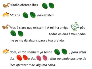 Então oferece-lhes !
Mas os não existem !
Mas é claro que existem ! A minha amiga põe
--------------todos os dias ! Vou pedir-
lhe se me dá alguns para a tua prenda.
Bom, então também já tenho , para além
dos e dos . Mas eu ainda gostava de
lhes oferecer mais alguma coisa…
 