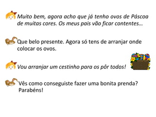 Muito bem, agora acho que já tenho ovos de Páscoa
de muitas cores. Os meus pais vão ficar contentes…
Que belo presente. Agora só tens de arranjar onde
colocar os ovos.
Vou arranjar um cestinho para os pôr todos!
Vês como conseguiste fazer uma bonita prenda?
Parabéns!
 