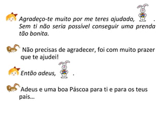Agradeço-te muito por me teres ajudado, .
Sem ti não seria possível conseguir uma prenda
tão bonita.
Não precisas de agradecer, foi com muito prazer
que te ajudei!
Então adeus, .
Adeus e uma boa Páscoa para ti e para os teus
pais…
 