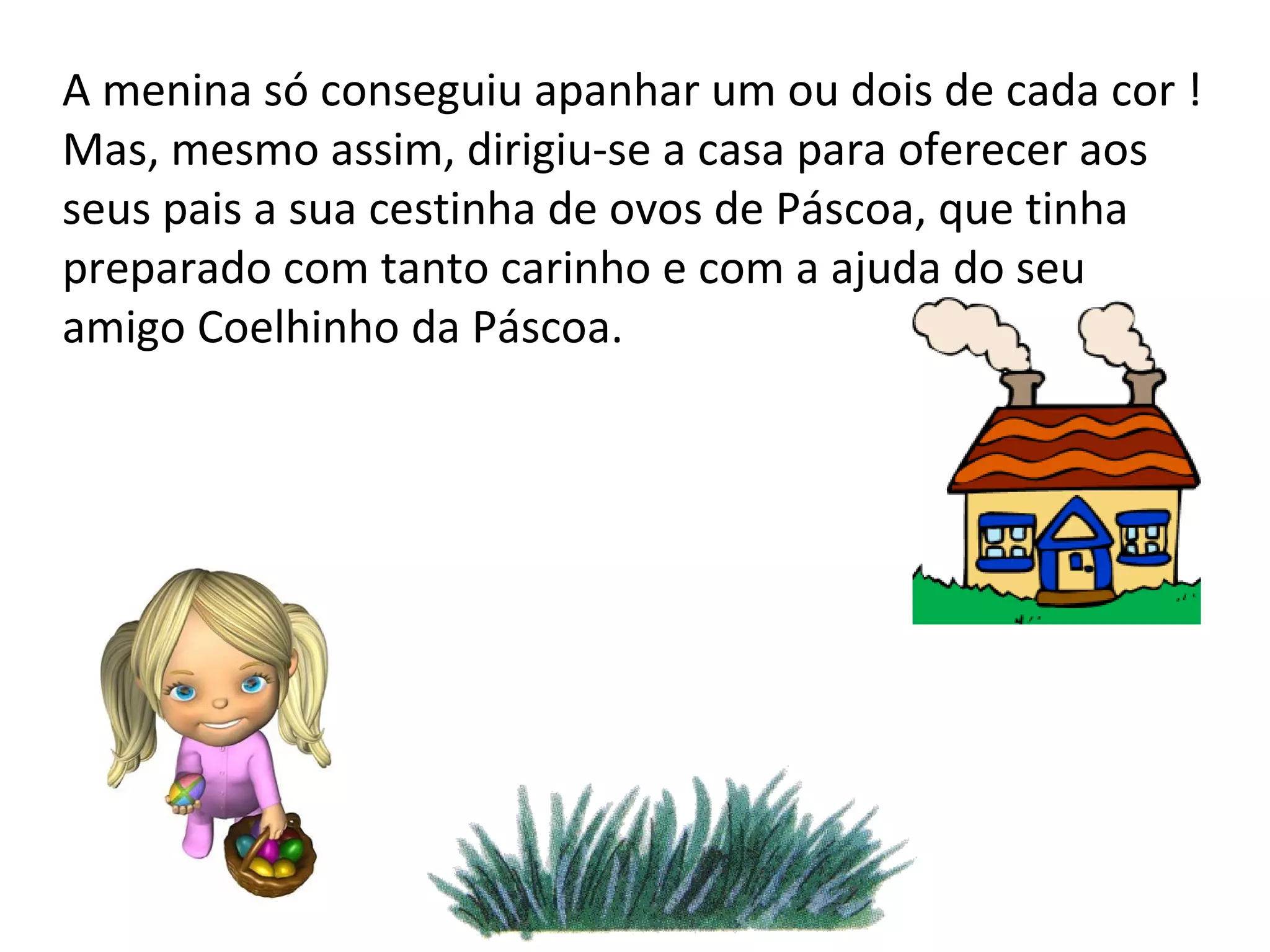 A menina só conseguiu apanhar um ou dois de cada cor ! Mas, mesmo assim, dirigiu-se a casa para oferecer aos seus pais a sua cestinha de ovos de Páscoa, que tinha preparado com tanto carinho e com a ajuda do seu amigo Coelhinho da Páscoa. 
