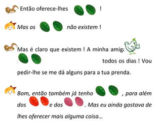 Então oferece-lhes  ! Mas os  não existem  ! Mas é claro que existem ! A minha amiga  põe  -------------- todos os dias ! Vou pedir-lhe se me dá alguns para a tua prenda. Bom, então também já tenho  , para além dos   e dos  . Mas eu ainda gostava de lhes oferecer mais alguma coisa… 