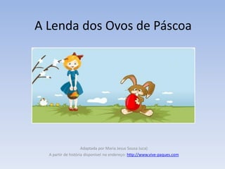 A Lenda dos Ovos de Páscoa




                     Adaptada por Maria Jesus Sousa Juca)
  A partir de história disponível no endereço: http://www.vive-paques.com
 