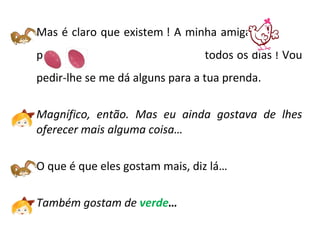 Mas é claro que existem ! A minha amiga
põe --------------todos os dias ! Vou
pedir-lhe se me dá alguns para a tua prenda.
Magnífico, então. Mas eu ainda gostava de lhes
oferecer mais alguma coisa…
O que é que eles gostam mais, diz lá…
Também gostam de verde…
 