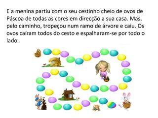 E a menina partiu com o seu cestinho cheio de ovos de Páscoa de todas as cores em direcção a sua casa. Mas, pelo caminho, tropeçou num ramo de árvore e caiu. Os ovos caíram todos do cesto e espalharam-se por todo o lado.  