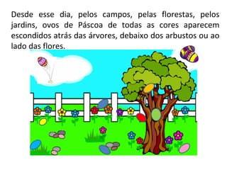 Desde esse dia, pelos campos, pelas florestas, pelos jardins, ovos de Páscoa de todas as cores aparecem escondidos atrás das árvores, debaixo dos arbustos ou ao lado das flores.  