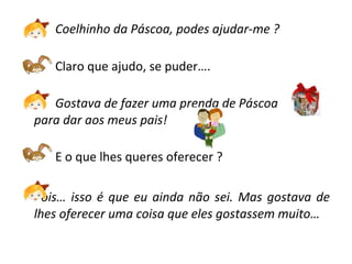Coelhinho da Páscoa, podes ajudar-me ? Claro que ajudo, se puder…. Gostava de fazer uma prenda de Páscoa  para dar aos meus pais! E o que lhes queres oferecer ?  Pois… isso é que eu ainda não sei. Mas gostava de lhes oferecer uma coisa que eles gostassem muito…  