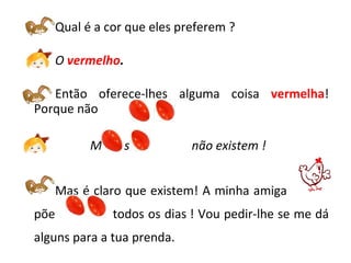 Qual é a cor que eles preferem ? O   vermelho . Então oferece-lhes alguma coisa  vermelha ! Porque não  ?  Mas os  não existem ! Mas é claro que existem! A minha amiga  amiga  põe  todos os dias ! Vou pedir-lhe se me dá alguns para a tua prenda.   