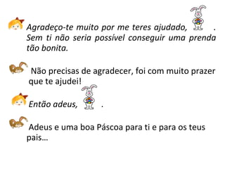 Agradeço-te muito por me teres ajudado,  . Sem ti não seria possível conseguir uma prenda tão bonita.   Não precisas de agradecer, foi com muito prazer  que te ajudei!   Então adeus,  .   Adeus e uma boa Páscoa para ti e para os teus pais… 