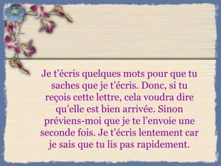 Je t’écris quelques mots pour que tu saches que je t’écris. Donc, si tu reçois cette lettre, cela voudra dire qu’elle est bien arrivée. Sinon préviens-moi que je te l’envoie une seconde fois. Je t’écris lentement car je sais que tu lis pas rapidement. 