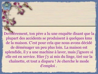 Dernièrement, ton père a lu une enquête disant que la plupart des accidents se produisent à quelques kms de la maison. C’est pour cela que nous avons décidé de déménager un peu plus loin. La maison est splendide, il y a une machine à laver, mais j’ignore si elle est en service. Hier j’y ai mis du linge, tiré sur la chaînette, et tout a disparu ! Je cherche le mode d’emploi .  