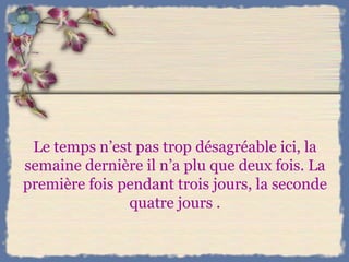 Le temps n’est pas trop désagréable ici, la semaine dernière il n’a plu que deux fois. La première fois pendant trois jours, la seconde quatre jours . 