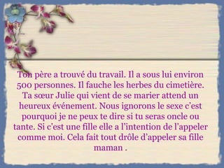 Ton père a trouvé du travail. Il a sous lui environ 500 personnes. Il fauche les herbes du cimetière. Ta sœur Julie qui vient de se marier attend un heureux événement. Nous ignorons le sexe c’est pourquoi je ne peux te dire si tu seras oncle ou tante. Si c’est une fille elle a l’intention de l’appeler comme moi. Cela fait tout drôle d’appeler sa fille maman . 