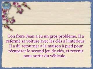 Ton frère Jean a eu un gros problème. Il a refermé sa voiture avec les clés à l’intérieur. Il a du retourner à la maison à pied pour récupérer le second jeu de clés, et revenir nous sortir du véhicule .  