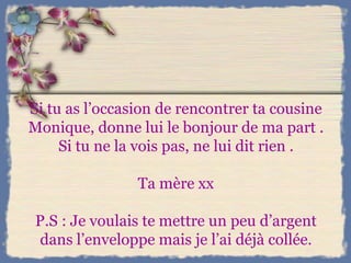 Si tu as l’occasion de rencontrer ta cousine Monique, donne lui le bonjour de ma part . Si tu ne la vois pas, ne lui dit rien .   Ta mère xx P.S : Je voulais te mettre un peu d’argent dans l’enveloppe mais je l’ai déjà collée. 