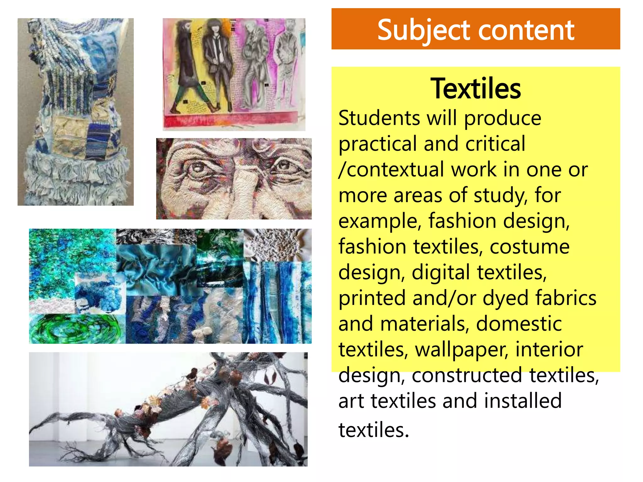 Textiles
Students will produce
practical and critical
/contextual work in one or
more areas of study, for
example, fashion design,
fashion textiles, costume
design, digital textiles,
printed and/or dyed fabrics
and materials, domestic
textiles, wallpaper, interior
design, constructed textiles,
art textiles and installed
textiles.
Subject content
 