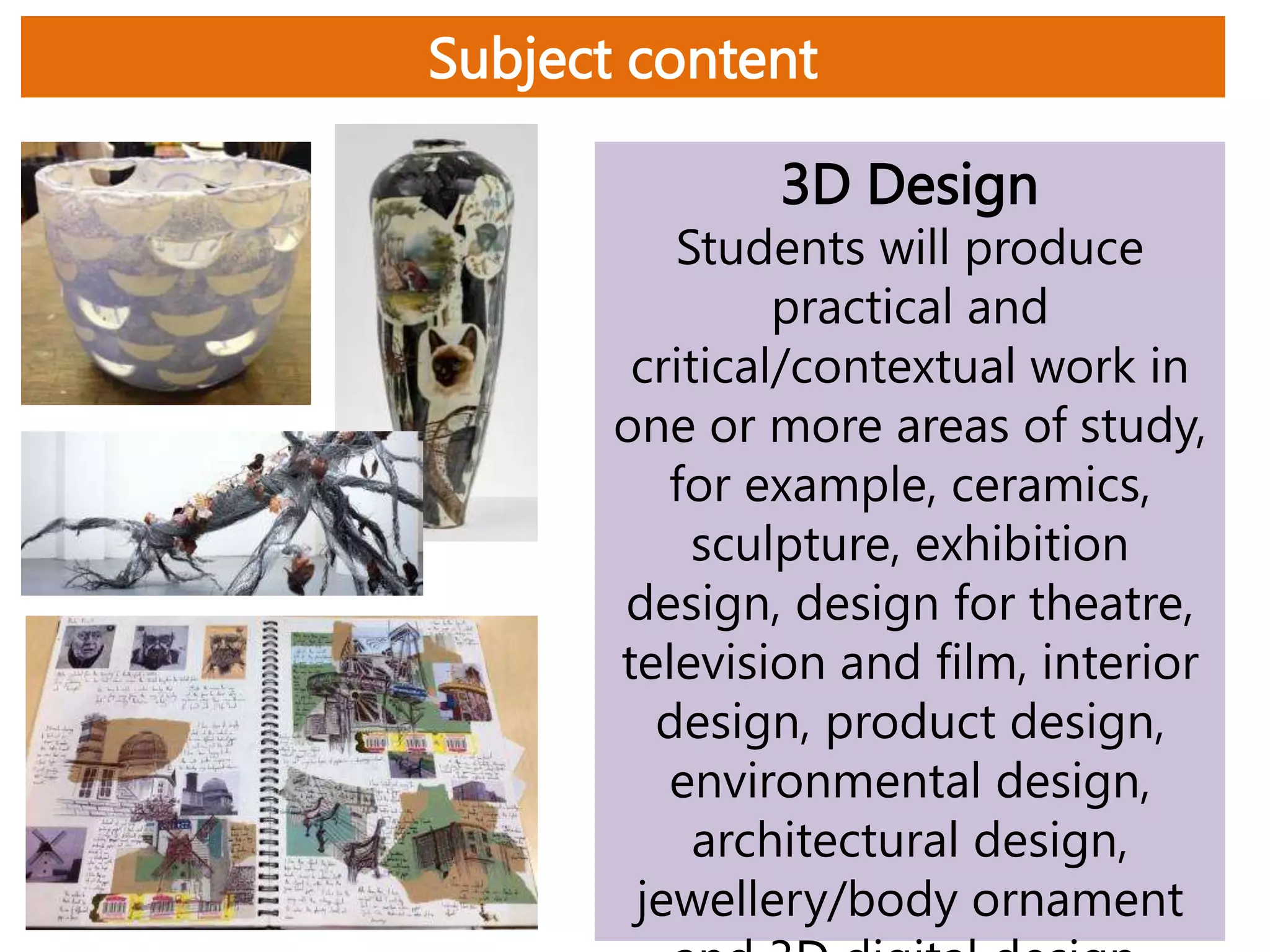 Subject content
3D Design
Students will produce
practical and
critical/contextual work in
one or more areas of study,
for example, ceramics,
sculpture, exhibition
design, design for theatre,
television and film, interior
design, product design,
environmental design,
architectural design,
jewellery/body ornament
 