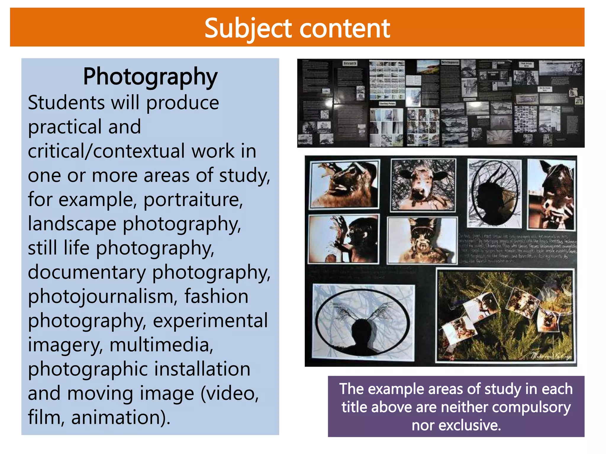 Subject content
Photography
Students will produce
practical and
critical/contextual work in
one or more areas of study,
for example, portraiture,
landscape photography,
still life photography,
documentary photography,
photojournalism, fashion
photography, experimental
imagery, multimedia,
photographic installation
and moving image (video,
film, animation).
The example areas of study in each
title above are neither compulsory
nor exclusive.
 
