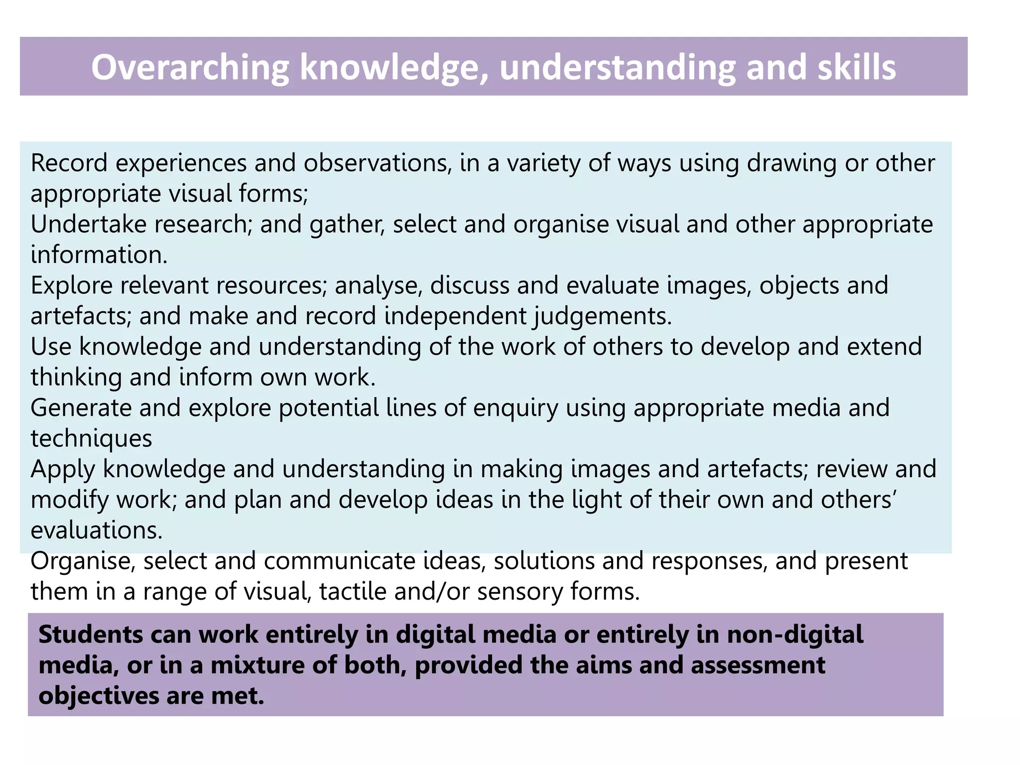 Overarching knowledge, understanding and skills
Record experiences and observations, in a variety of ways using drawing or other
appropriate visual forms;
Undertake research; and gather, select and organise visual and other appropriate
information.
Explore relevant resources; analyse, discuss and evaluate images, objects and
artefacts; and make and record independent judgements.
Use knowledge and understanding of the work of others to develop and extend
thinking and inform own work.
Generate and explore potential lines of enquiry using appropriate media and
techniques
Apply knowledge and understanding in making images and artefacts; review and
modify work; and plan and develop ideas in the light of their own and others’
evaluations.
Organise, select and communicate ideas, solutions and responses, and present
them in a range of visual, tactile and/or sensory forms.
Students can work entirely in digital media or entirely in non-digital
media, or in a mixture of both, provided the aims and assessment
objectives are met.
 