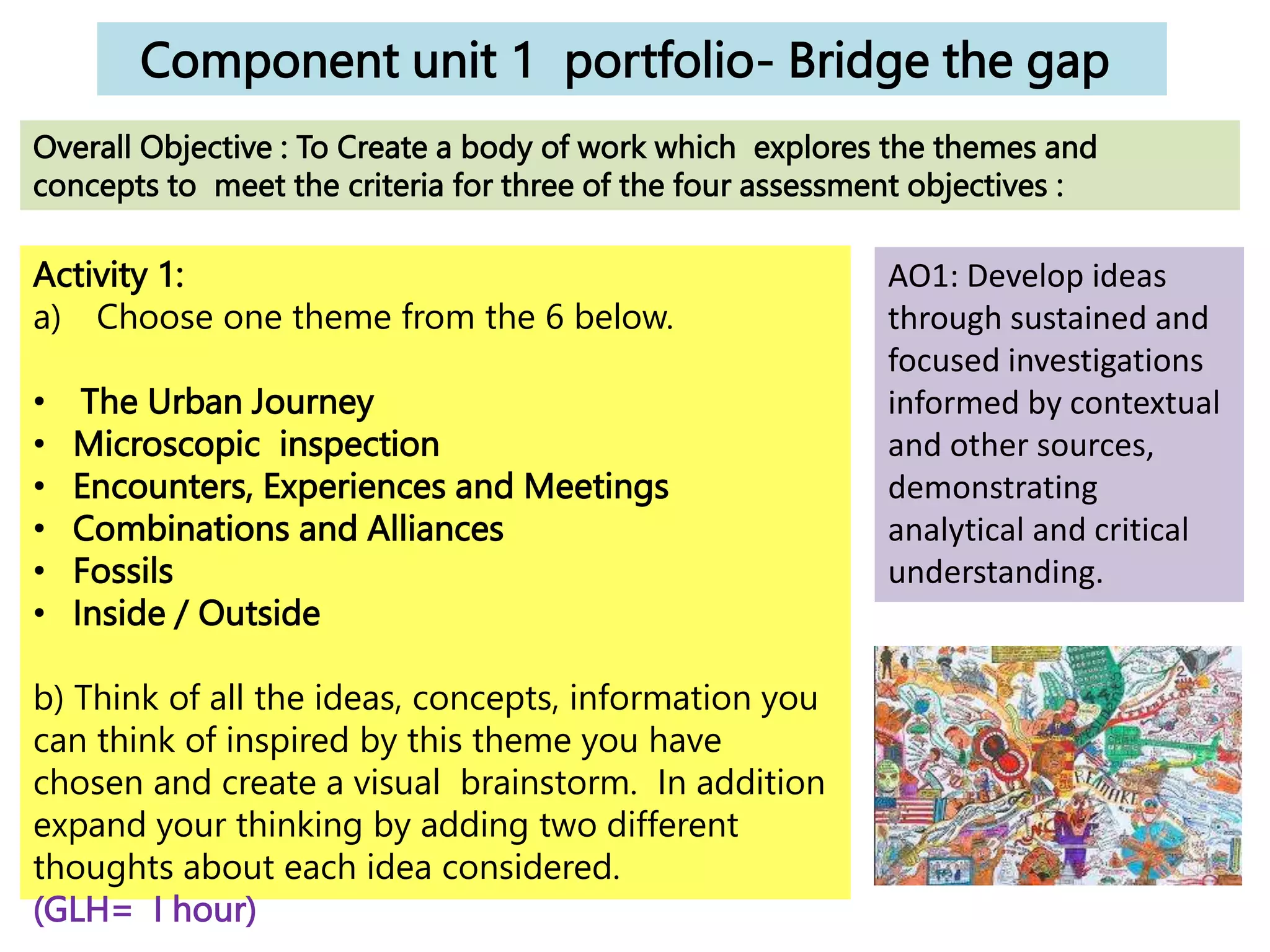 Component unit 1 portfolio- Bridge the gap
Activity 1:
a) Choose one theme from the 6 below.
• The Urban Journey
• Microscopic inspection
• Encounters, Experiences and Meetings
• Combinations and Alliances
• Fossils
• Inside / Outside
b) Think of all the ideas, concepts, information you
can think of inspired by this theme you have
chosen and create a visual brainstorm. In addition
expand your thinking by adding two different
thoughts about each idea considered.
(GLH= I hour)
Overall Objective : To Create a body of work which explores the themes and
concepts to meet the criteria for three of the four assessment objectives :
AO1: Develop ideas
through sustained and
focused investigations
informed by contextual
and other sources,
demonstrating
analytical and critical
understanding.
 