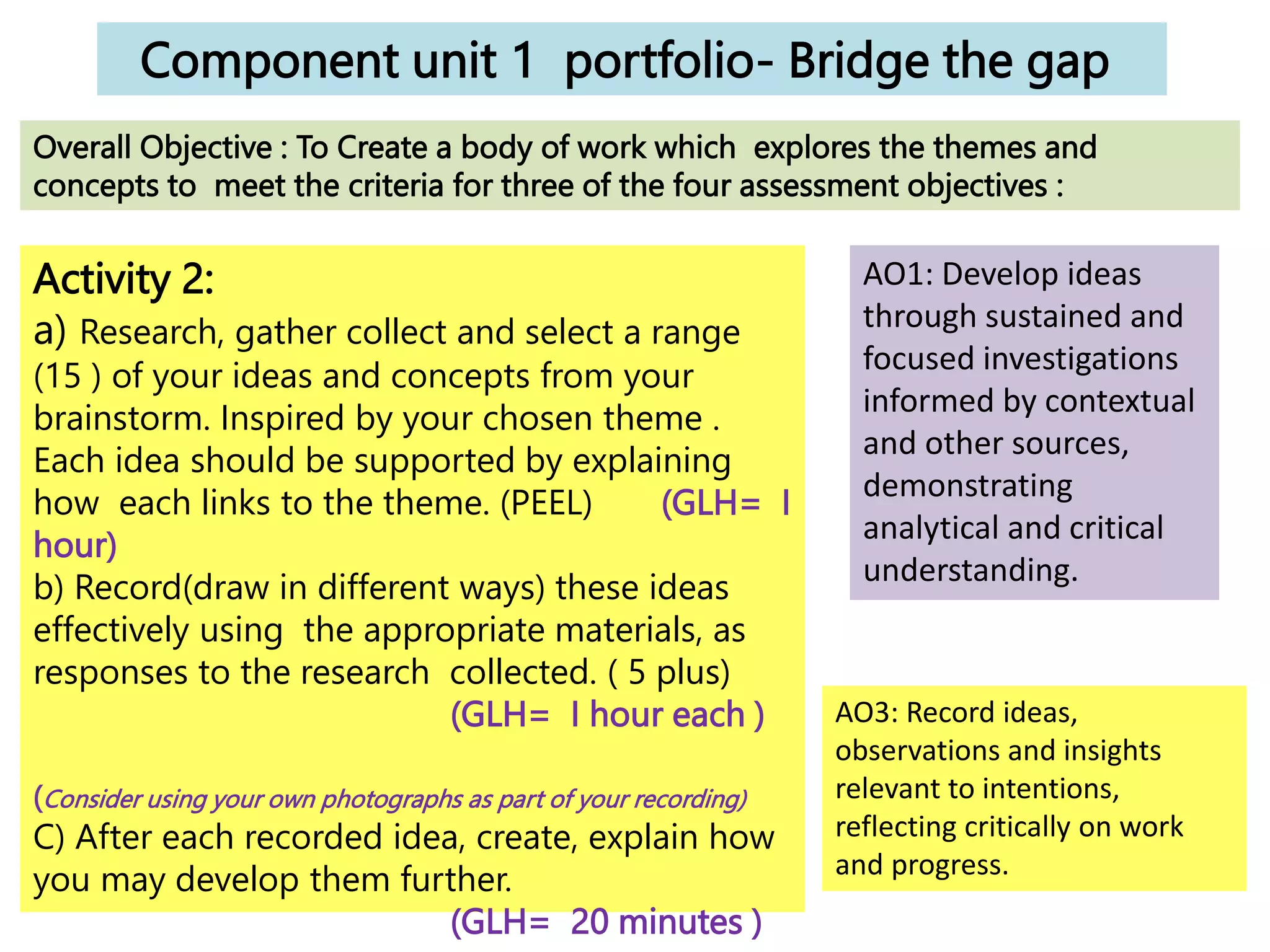 Component unit 1 portfolio- Bridge the gap
Activity 2:
a) Research, gather collect and select a range
(15 ) of your ideas and concepts from your
brainstorm. Inspired by your chosen theme .
Each idea should be supported by explaining
how each links to the theme. (PEEL) (GLH= I
hour)
b) Record(draw in different ways) these ideas
effectively using the appropriate materials, as
responses to the research collected. ( 5 plus)
(GLH= I hour each )
(Consider using your own photographs as part of your recording)
C) After each recorded idea, create, explain how
you may develop them further.
(GLH= 20 minutes )
Overall Objective : To Create a body of work which explores the themes and
concepts to meet the criteria for three of the four assessment objectives :
AO1: Develop ideas
through sustained and
focused investigations
informed by contextual
and other sources,
demonstrating
analytical and critical
understanding.
AO3: Record ideas,
observations and insights
relevant to intentions,
reflecting critically on work
and progress.
 
