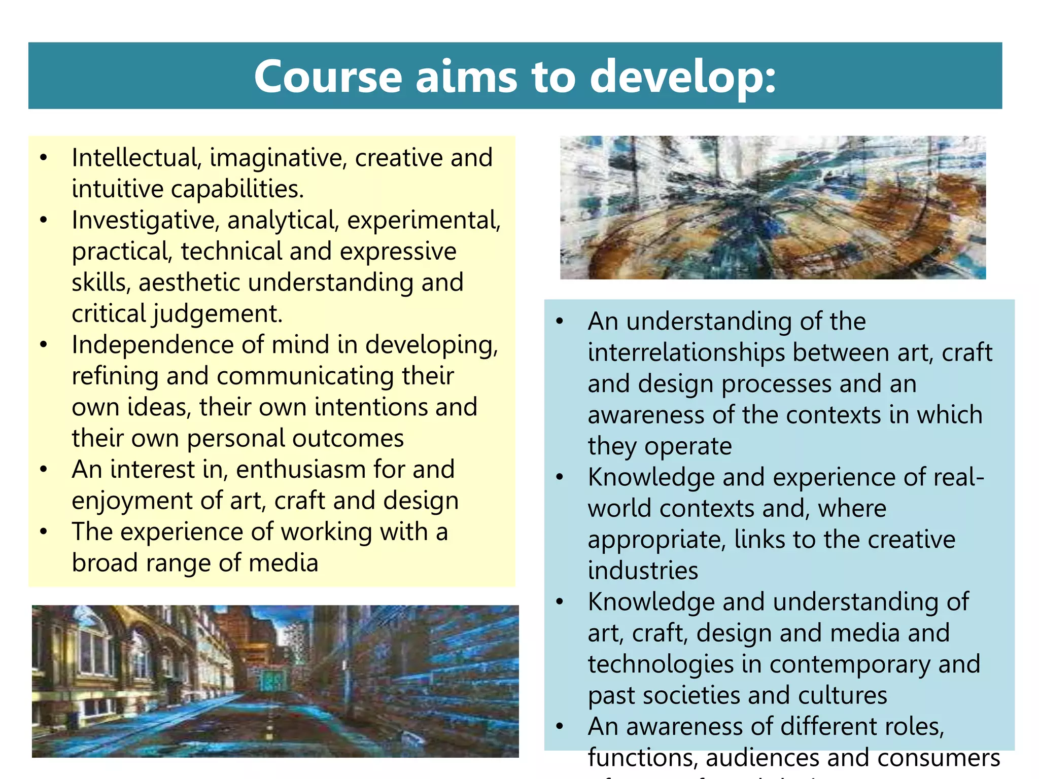 • An understanding of the
interrelationships between art, craft
and design processes and an
awareness of the contexts in which
they operate
• Knowledge and experience of real-
world contexts and, where
appropriate, links to the creative
industries
• Knowledge and understanding of
art, craft, design and media and
technologies in contemporary and
past societies and cultures
• An awareness of different roles,
functions, audiences and consumers
Course aims to develop:
• Intellectual, imaginative, creative and
intuitive capabilities.
• Investigative, analytical, experimental,
practical, technical and expressive
skills, aesthetic understanding and
critical judgement.
• Independence of mind in developing,
refining and communicating their
own ideas, their own intentions and
their own personal outcomes
• An interest in, enthusiasm for and
enjoyment of art, craft and design
• The experience of working with a
broad range of media
 