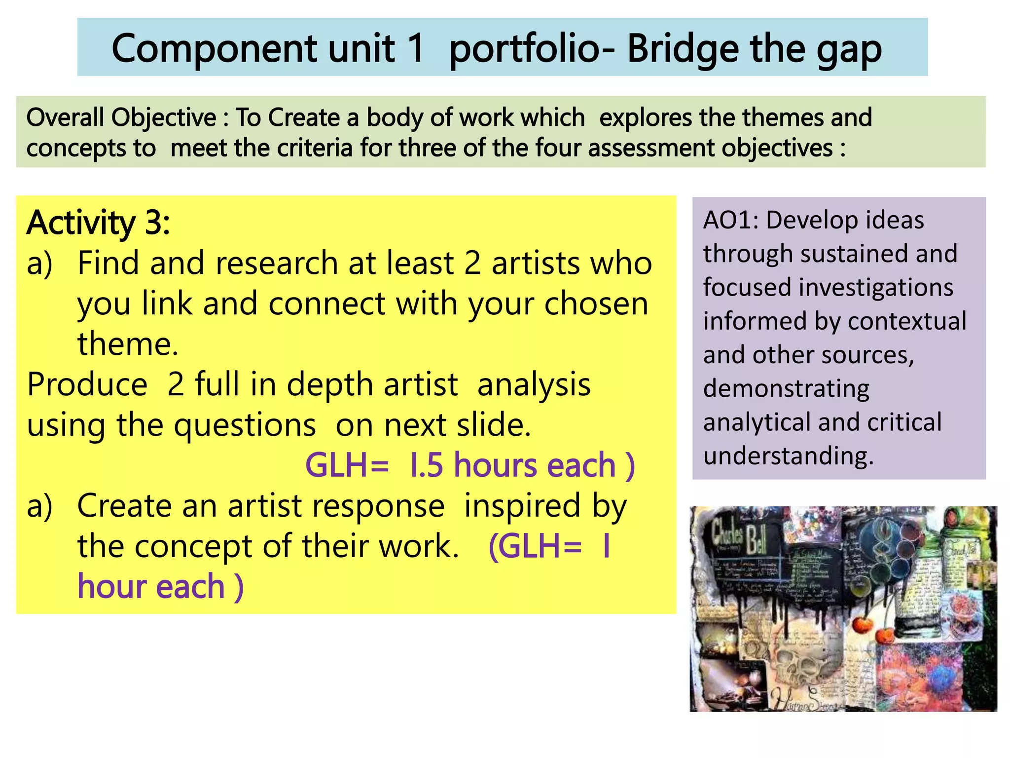 Component unit 1 portfolio- Bridge the gap
Activity 3:
a) Find and research at least 2 artists who
you link and connect with your chosen
theme.
Produce 2 full in depth artist analysis
using the questions on next slide.
GLH= I.5 hours each )
a) Create an artist response inspired by
the concept of their work. (GLH= I
hour each )
Overall Objective : To Create a body of work which explores the themes and
concepts to meet the criteria for three of the four assessment objectives :
AO1: Develop ideas
through sustained and
focused investigations
informed by contextual
and other sources,
demonstrating
analytical and critical
understanding.
 