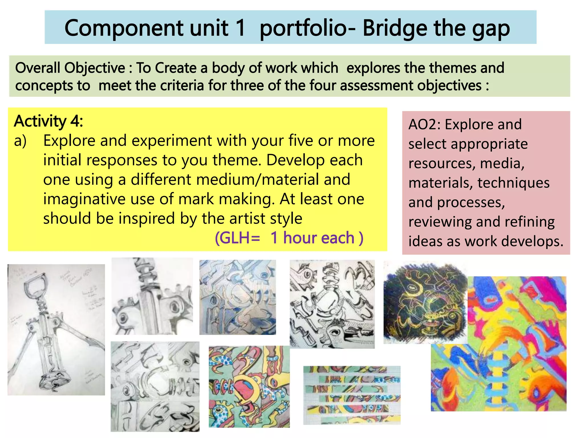 Component unit 1 portfolio- Bridge the gap
Activity 4:
a) Explore and experiment with your five or more
initial responses to you theme. Develop each
one using a different medium/material and
imaginative use of mark making. At least one
should be inspired by the artist style
(GLH= 1 hour each )
Overall Objective : To Create a body of work which explores the themes and
concepts to meet the criteria for three of the four assessment objectives :
AO2: Explore and
select appropriate
resources, media,
materials, techniques
and processes,
reviewing and refining
ideas as work develops.
 