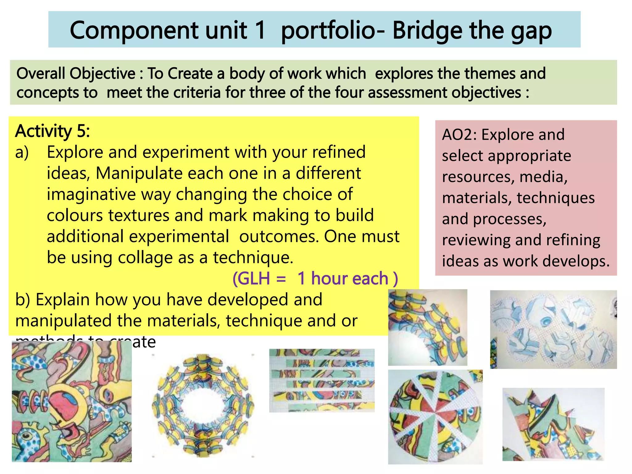 Component unit 1 portfolio- Bridge the gap
Activity 5:
a) Explore and experiment with your refined
ideas, Manipulate each one in a different
imaginative way changing the choice of
colours textures and mark making to build
additional experimental outcomes. One must
be using collage as a technique.
(GLH = 1 hour each )
b) Explain how you have developed and
manipulated the materials, technique and or
methods to create
each idea.
Overall Objective : To Create a body of work which explores the themes and
concepts to meet the criteria for three of the four assessment objectives :
AO2: Explore and
select appropriate
resources, media,
materials, techniques
and processes,
reviewing and refining
ideas as work develops.
 