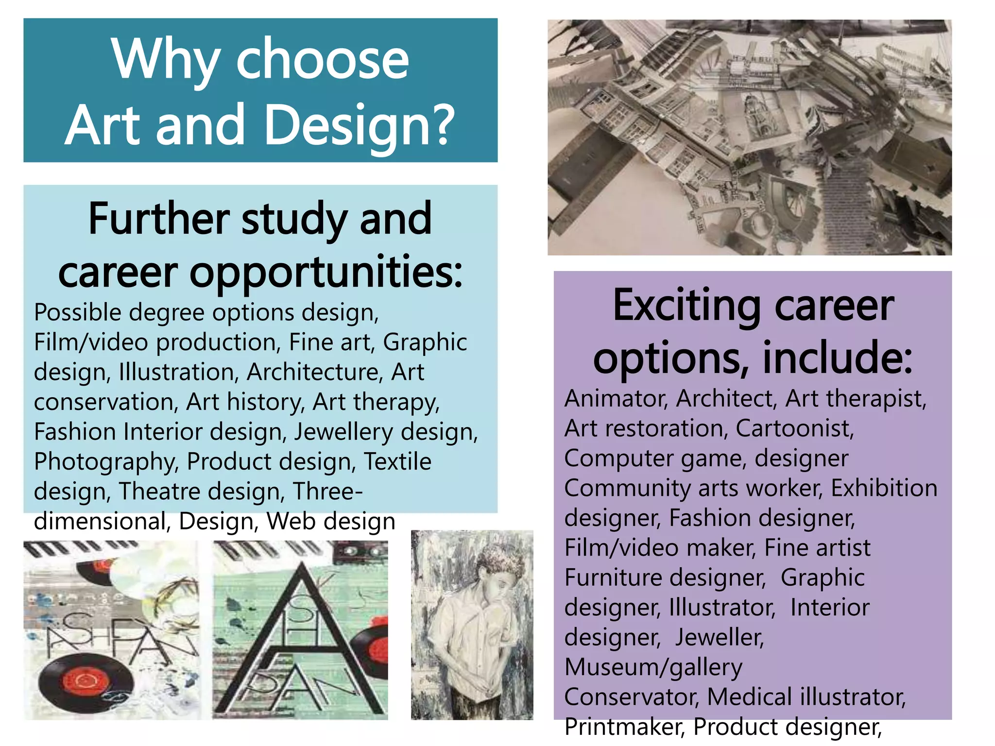 Why choose
Art and Design?
Further study and
career opportunities:
Possible degree options design,
Film/video production, Fine art, Graphic
design, Illustration, Architecture, Art
conservation, Art history, Art therapy,
Fashion Interior design, Jewellery design,
Photography, Product design, Textile
design, Theatre design, Three-
dimensional, Design, Web design
Exciting career
options, include:
Animator, Architect, Art therapist,
Art restoration, Cartoonist,
Computer game, designer
Community arts worker, Exhibition
designer, Fashion designer,
Film/video maker, Fine artist
Furniture designer, Graphic
designer, Illustrator, Interior
designer, Jeweller,
Museum/gallery
Conservator, Medical illustrator,
Printmaker, Product designer,
 