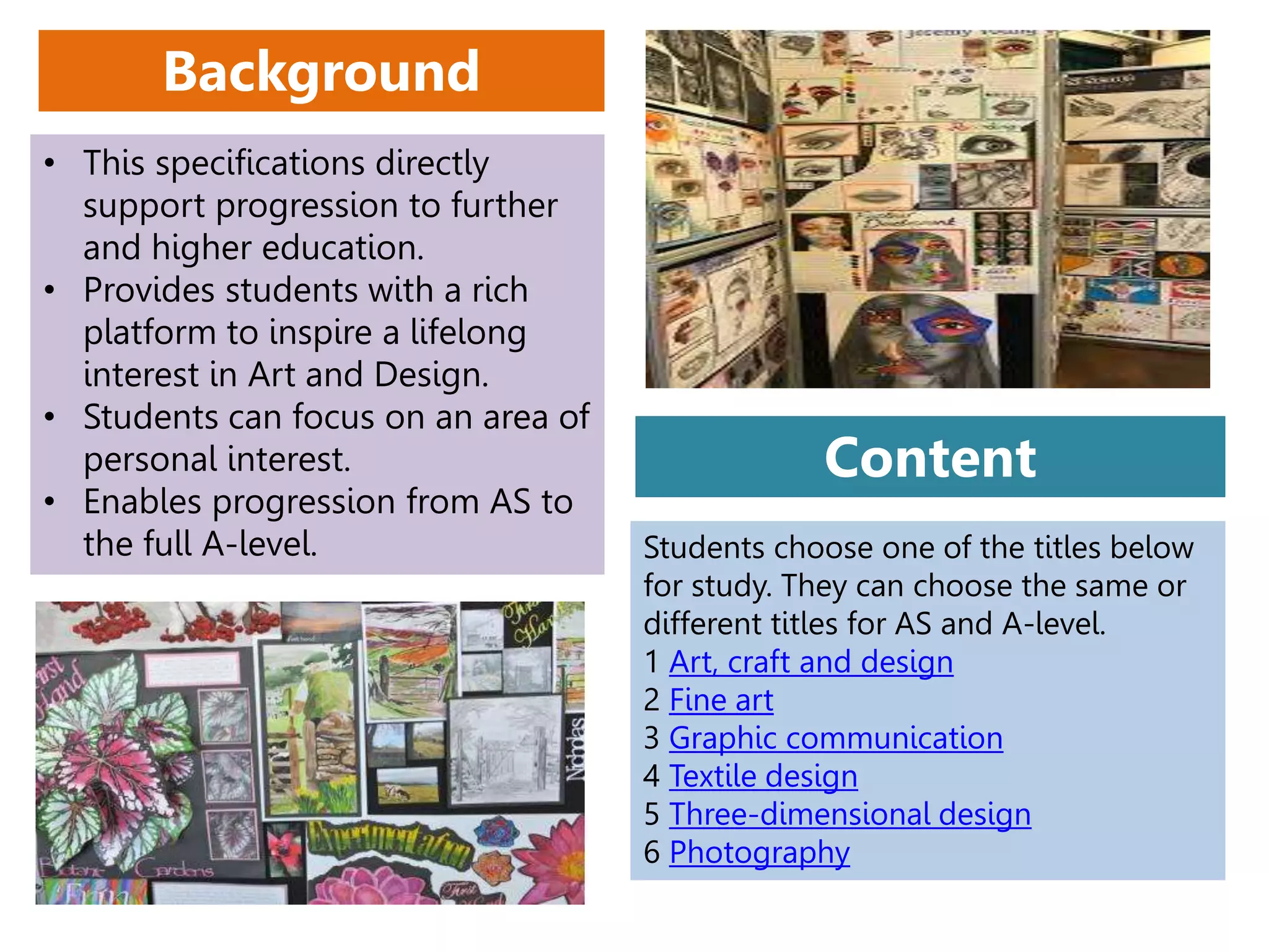 • This specifications directly
support progression to further
and higher education.
• Provides students with a rich
platform to inspire a lifelong
interest in Art and Design.
• Students can focus on an area of
personal interest.
• Enables progression from AS to
the full A-level.
Background
Students choose one of the titles below
for study. They can choose the same or
different titles for AS and A-level.
1 Art, craft and design
2 Fine art
3 Graphic communication
4 Textile design
5 Three-dimensional design
6 Photography
Content
 