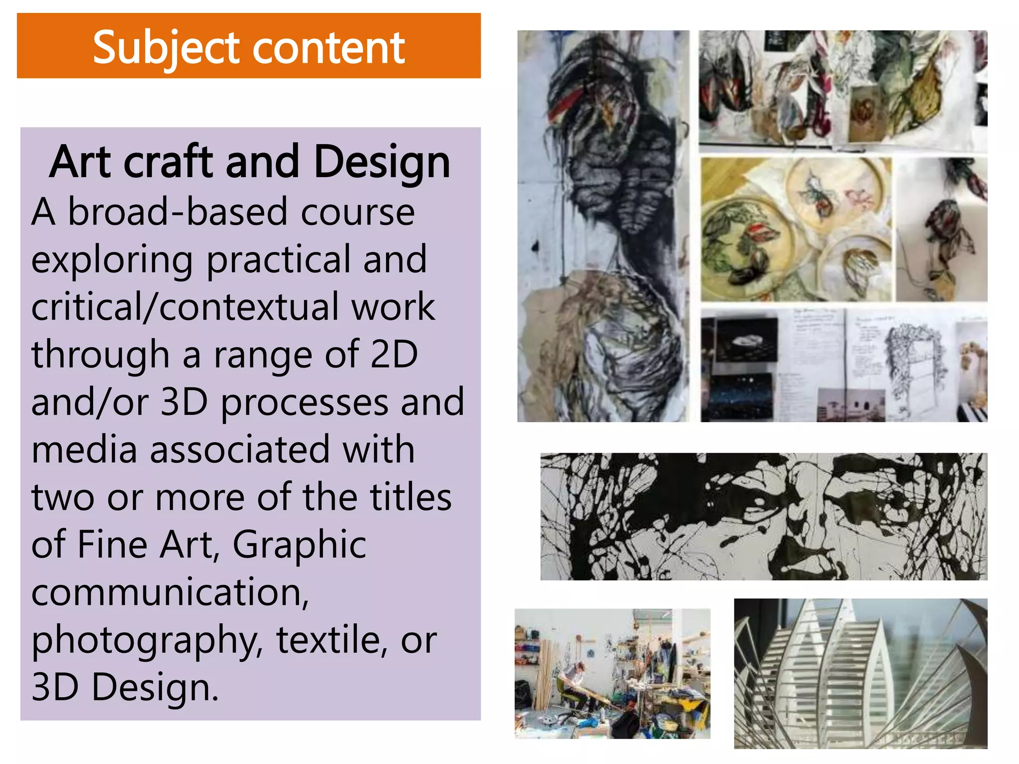 Art craft and Design
A broad-based course
exploring practical and
critical/contextual work
through a range of 2D
and/or 3D processes and
media associated with
two or more of the titles
of Fine Art, Graphic
communication,
photography, textile, or
3D Design.
Subject content
 