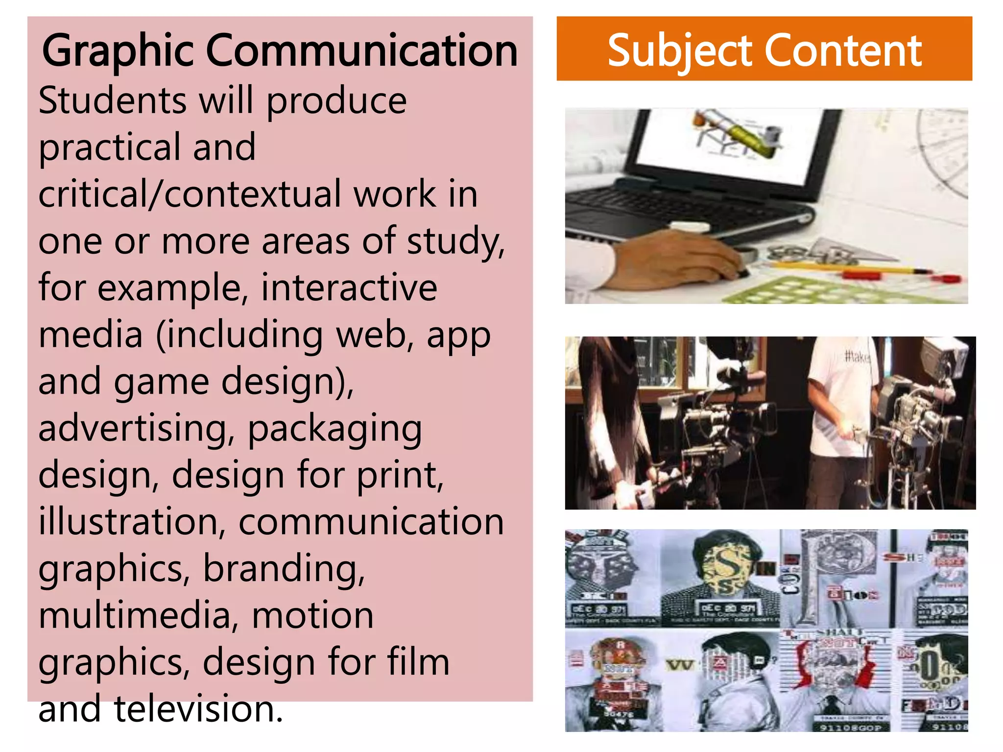 Subject Content
Graphic Communication
Students will produce
practical and
critical/contextual work in
one or more areas of study,
for example, interactive
media (including web, app
and game design),
advertising, packaging
design, design for print,
illustration, communication
graphics, branding,
multimedia, motion
graphics, design for film
and television.
 