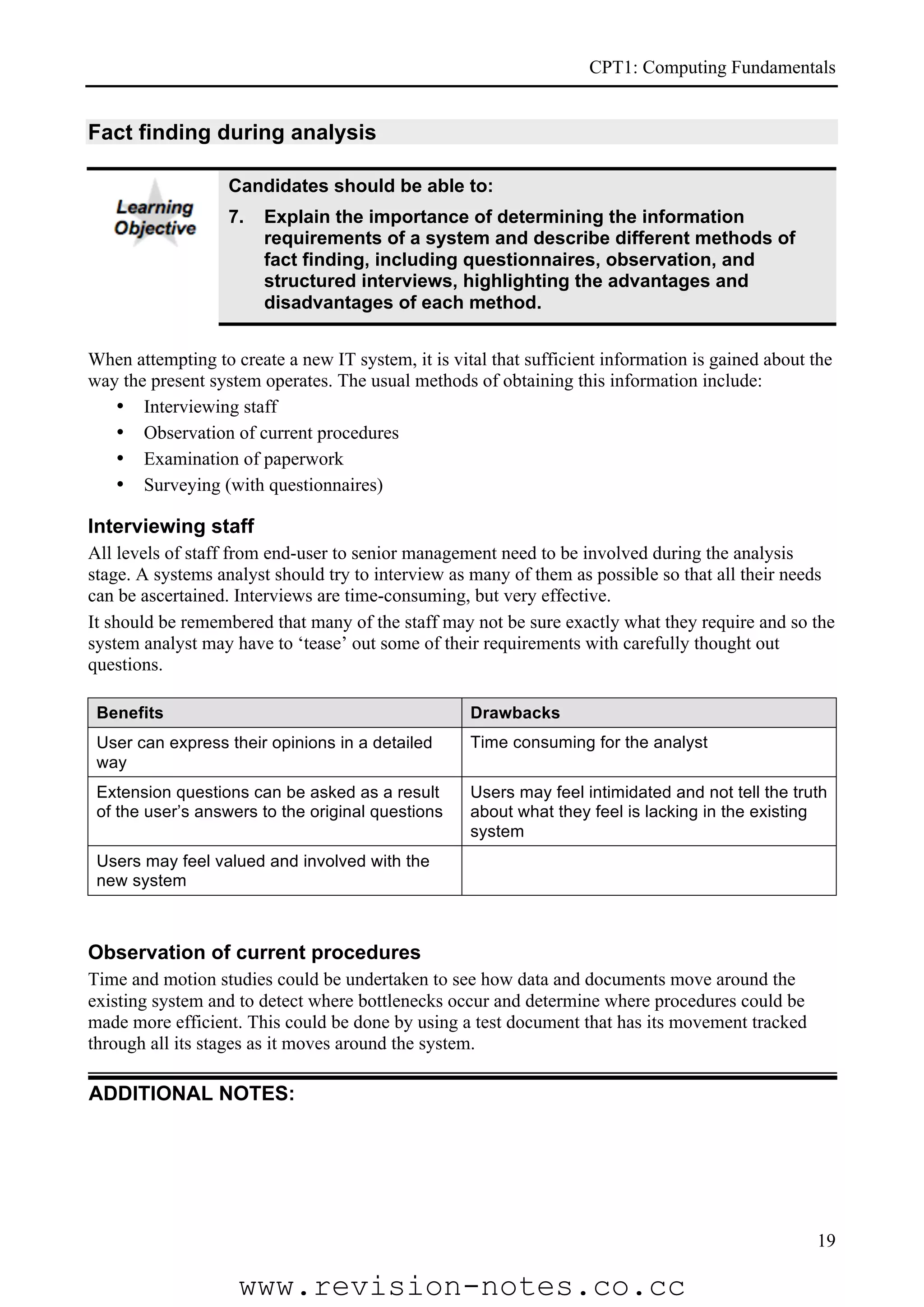 CPT1: Computing Fundamentals


Fact finding during analysis

                   Candidates should be able to:
                   7.   Explain the importance of determining the information
                        requirements of a system and describe different methods of
                        fact finding, including questionnaires, observation, and
                        structured interviews, highlighting the advantages and
                        disadvantages of each method.


When attempting to create a new IT system, it is vital that sufficient information is gained about the
way the present system operates. The usual methods of obtaining this information include:
   • Interviewing staff
   • Observation of current procedures
   • Examination of paperwork
   • Surveying (with questionnaires)

Interviewing staff
All levels of staff from end-user to senior management need to be involved during the analysis
stage. A systems analyst should try to interview as many of them as possible so that all their needs
can be ascertained. Interviews are time-consuming, but very effective.
It should be remembered that many of the staff may not be sure exactly what they require and so the
system analyst may have to ‘tease’ out some of their requirements with carefully thought out
questions.

 Benefits                                           Drawbacks
 User can express their opinions in a detailed      Time consuming for the analyst
 way
 Extension questions can be asked as a result       Users may feel intimidated and not tell the truth
 of the user’s answers to the original questions    about what they feel is lacking in the existing
                                                    system
 Users may feel valued and involved with the
 new system



Observation of current procedures
Time and motion studies could be undertaken to see how data and documents move around the
existing system and to detect where bottlenecks occur and determine where procedures could be
made more efficient. This could be done by using a test document that has its movement tracked
through all its stages as it moves around the system.

ADDITIONAL NOTES:




                                                                                                   19

                    www.revision-notes.co.cc
 