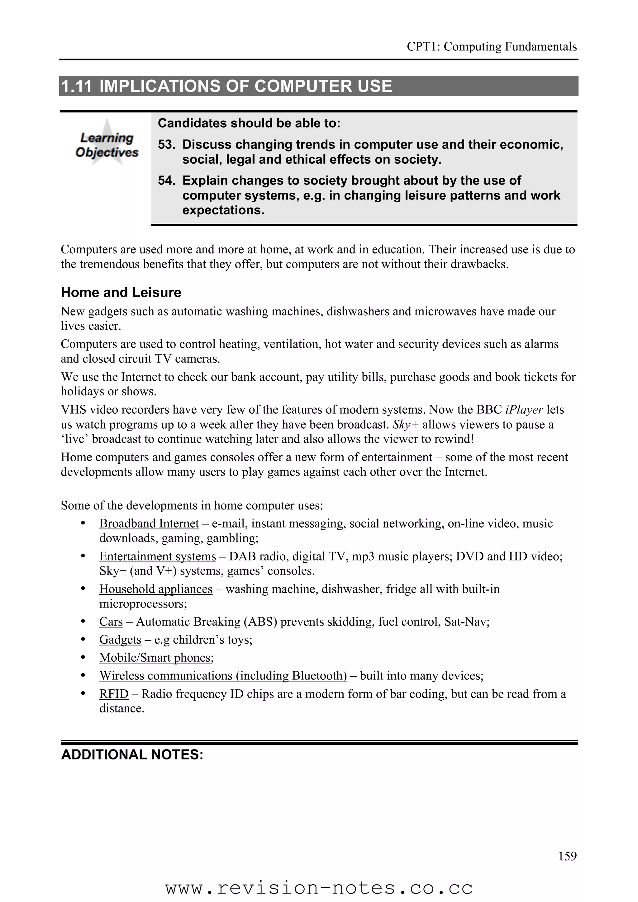 CPT1: Computing Fundamentals


1.11 IMPLICATIONS OF COMPUTER USE

                   Candidates should be able to:
                   53. Discuss changing trends in computer use and their economic,
                       social, legal and ethical effects on society.
                   54. Explain changes to society brought about by the use of
                       computer systems, e.g. in changing leisure patterns and work
                       expectations.


Computers are used more and more at home, at work and in education. Their increased use is due to
the tremendous benefits that they offer, but computers are not without their drawbacks.

Home and Leisure
New gadgets such as automatic washing machines, dishwashers and microwaves have made our
lives easier.
Computers are used to control heating, ventilation, hot water and security devices such as alarms
and closed circuit TV cameras.
We use the Internet to check our bank account, pay utility bills, purchase goods and book tickets for
holidays or shows.
VHS video recorders have very few of the features of modern systems. Now the BBC iPlayer lets
us watch programs up to a week after they have been broadcast. Sky+ allows viewers to pause a
‘live’ broadcast to continue watching later and also allows the viewer to rewind!
Home computers and games consoles offer a new form of entertainment – some of the most recent
developments allow many users to play games against each other over the Internet.

Some of the developments in home computer uses:
   • Broadband Internet – e-mail, instant messaging, social networking, on-line video, music
      downloads, gaming, gambling;
   • Entertainment systems – DAB radio, digital TV, mp3 music players; DVD and HD video;
      Sky+ (and V+) systems, games’ consoles.
   • Household appliances – washing machine, dishwasher, fridge all with built-in
      microprocessors;
   • Cars – Automatic Breaking (ABS) prevents skidding, fuel control, Sat-Nav;
   • Gadgets – e.g children’s toys;
   • Mobile/Smart phones;
   • Wireless communications (including Bluetooth) – built into many devices;
   • RFID – Radio frequency ID chips are a modern form of bar coding, but can be read from a
      distance.


ADDITIONAL NOTES:




                                                                                                 159

                    www.revision-notes.co.cc
 