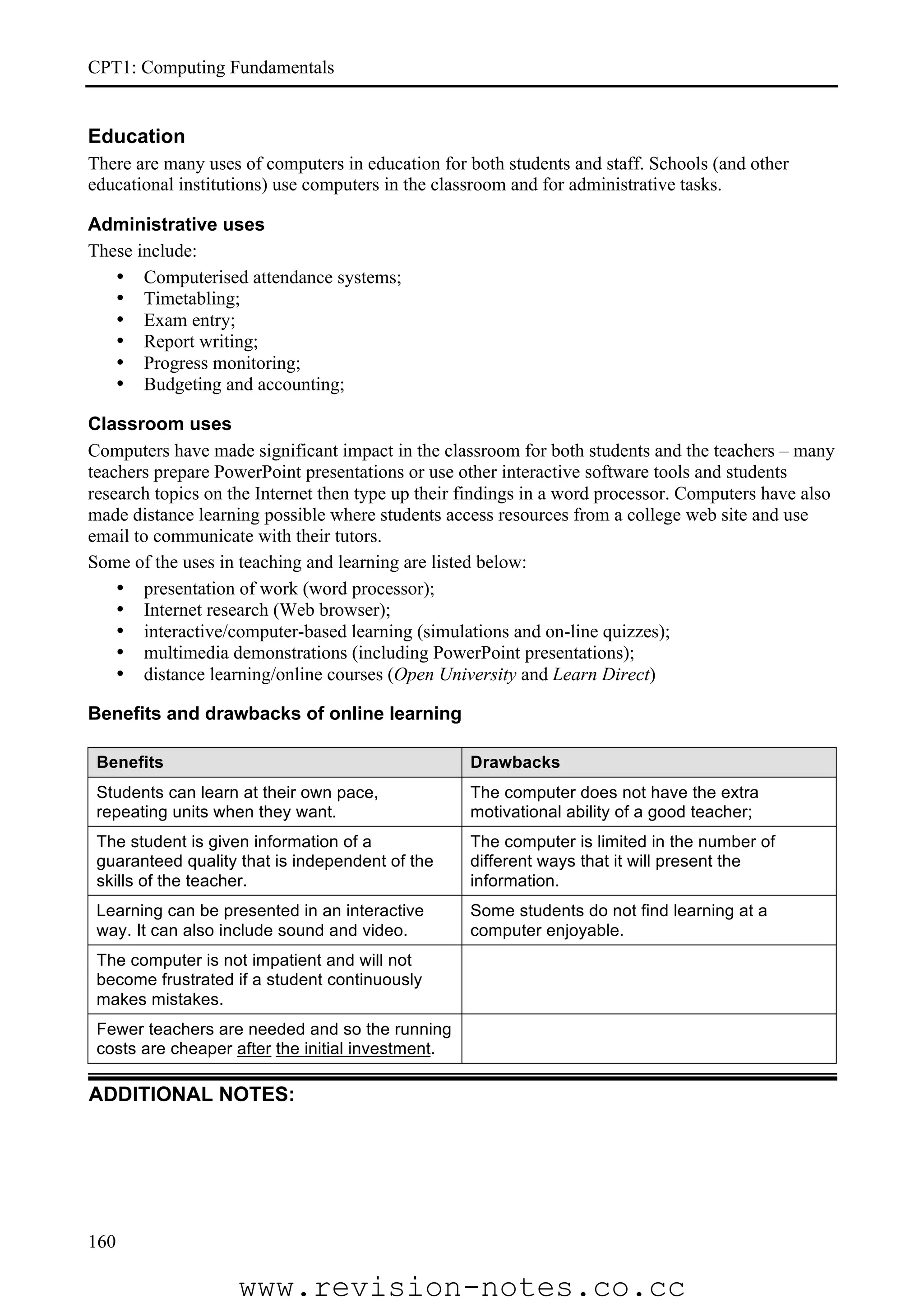 CPT1: Computing Fundamentals


Education
There are many uses of computers in education for both students and staff. Schools (and other
educational institutions) use computers in the classroom and for administrative tasks.

Administrative uses
These include:
   • Computerised attendance systems;
   • Timetabling;
   • Exam entry;
   • Report writing;
   • Progress monitoring;
   • Budgeting and accounting;

Classroom uses
Computers have made significant impact in the classroom for both students and the teachers – many
teachers prepare PowerPoint presentations or use other interactive software tools and students
research topics on the Internet then type up their findings in a word processor. Computers have also
made distance learning possible where students access resources from a college web site and use
email to communicate with their tutors.
Some of the uses in teaching and learning are listed below:
    • presentation of work (word processor);
    • Internet research (Web browser);
    • interactive/computer-based learning (simulations and on-line quizzes);
    • multimedia demonstrations (including PowerPoint presentations);
    • distance learning/online courses (Open University and Learn Direct)

Benefits and drawbacks of online learning

 Benefits                                          Drawbacks
 Students can learn at their own pace,             The computer does not have the extra
 repeating units when they want.                   motivational ability of a good teacher;
 The student is given information of a             The computer is limited in the number of
 guaranteed quality that is independent of the     different ways that it will present the
 skills of the teacher.                            information.
 Learning can be presented in an interactive       Some students do not find learning at a
 way. It can also include sound and video.         computer enjoyable.
 The computer is not impatient and will not
 become frustrated if a student continuously
 makes mistakes.
 Fewer teachers are needed and so the running
 costs are cheaper after the initial investment.

ADDITIONAL NOTES:




160

                    www.revision-notes.co.cc
 