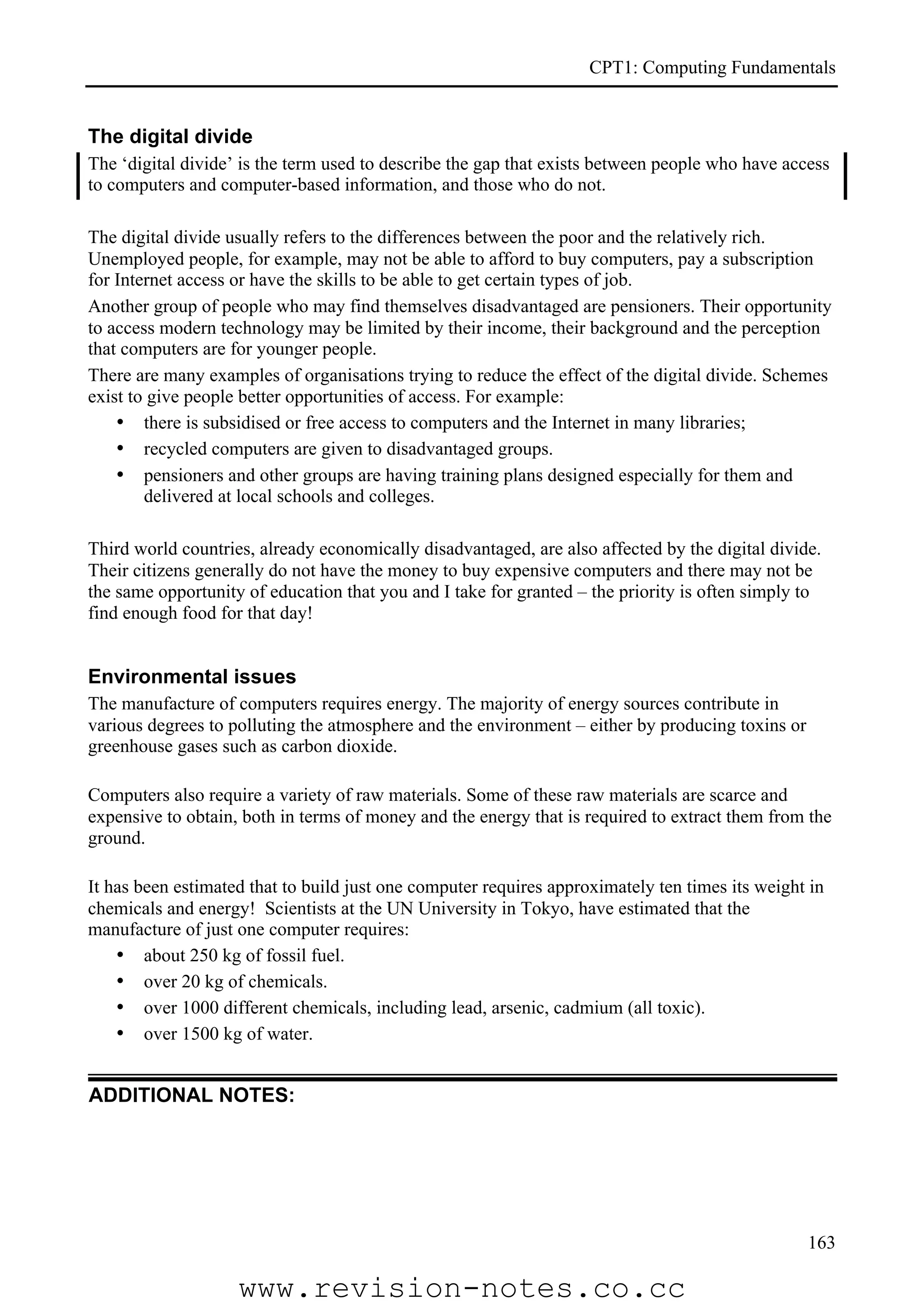 CPT1: Computing Fundamentals


The digital divide
The ‘digital divide’ is the term used to describe the gap that exists between people who have access
to computers and computer-based information, and those who do not.

The digital divide usually refers to the differences between the poor and the relatively rich.
Unemployed people, for example, may not be able to afford to buy computers, pay a subscription
for Internet access or have the skills to be able to get certain types of job.
Another group of people who may find themselves disadvantaged are pensioners. Their opportunity
to access modern technology may be limited by their income, their background and the perception
that computers are for younger people.
There are many examples of organisations trying to reduce the effect of the digital divide. Schemes
exist to give people better opportunities of access. For example:
    • there is subsidised or free access to computers and the Internet in many libraries;
    • recycled computers are given to disadvantaged groups.
    • pensioners and other groups are having training plans designed especially for them and
        delivered at local schools and colleges.

Third world countries, already economically disadvantaged, are also affected by the digital divide.
Their citizens generally do not have the money to buy expensive computers and there may not be
the same opportunity of education that you and I take for granted – the priority is often simply to
find enough food for that day!


Environmental issues
The manufacture of computers requires energy. The majority of energy sources contribute in
various degrees to polluting the atmosphere and the environment – either by producing toxins or
greenhouse gases such as carbon dioxide.

Computers also require a variety of raw materials. Some of these raw materials are scarce and
expensive to obtain, both in terms of money and the energy that is required to extract them from the
ground.

It has been estimated that to build just one computer requires approximately ten times its weight in
chemicals and energy! Scientists at the UN University in Tokyo, have estimated that the
manufacture of just one computer requires:
    • about 250 kg of fossil fuel.
    • over 20 kg of chemicals.
    • over 1000 different chemicals, including lead, arsenic, cadmium (all toxic).
    • over 1500 kg of water.


ADDITIONAL NOTES:




                                                                                                  163

                    www.revision-notes.co.cc
 