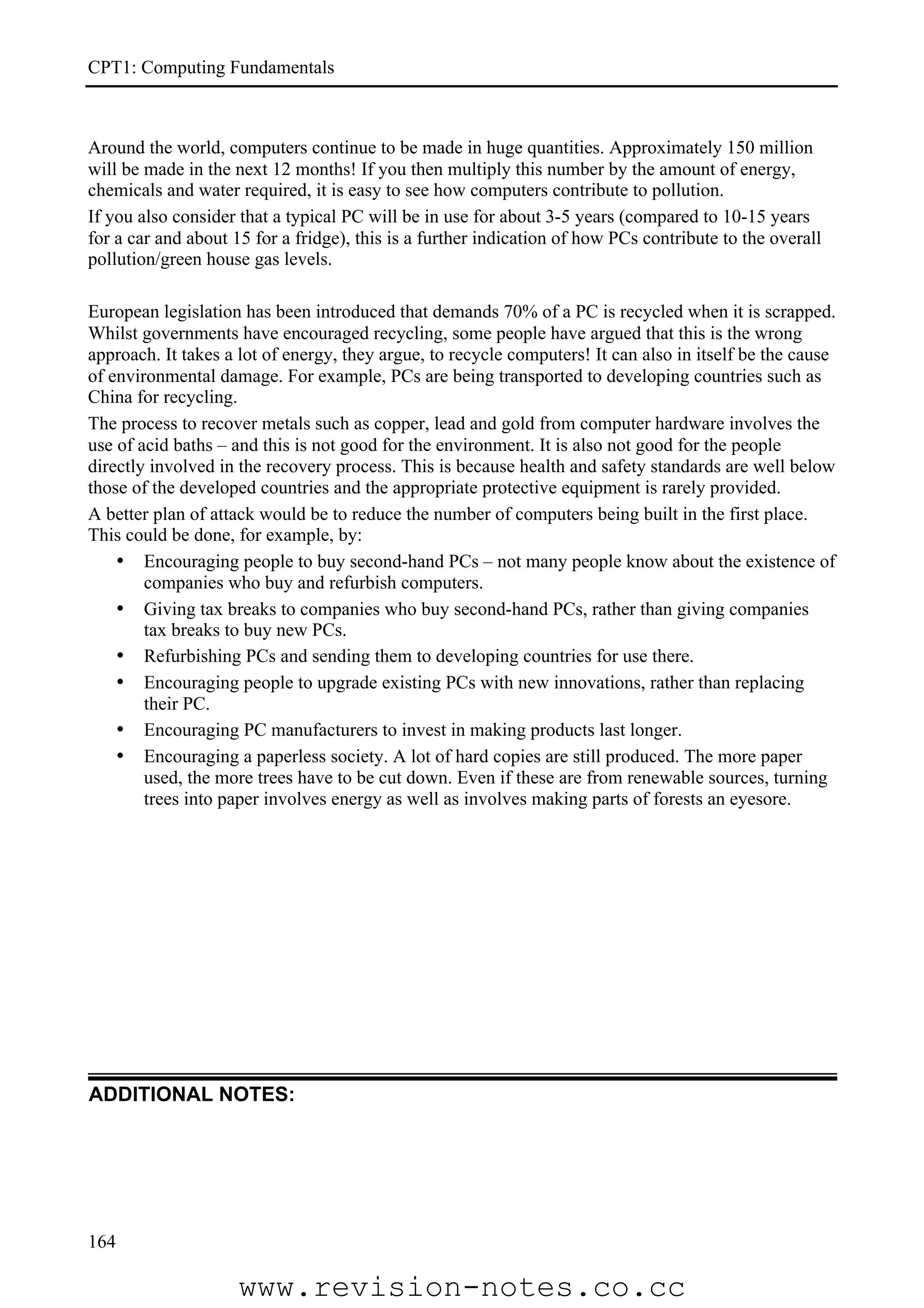CPT1: Computing Fundamentals



Around the world, computers continue to be made in huge quantities. Approximately 150 million
will be made in the next 12 months! If you then multiply this number by the amount of energy,
chemicals and water required, it is easy to see how computers contribute to pollution.
If you also consider that a typical PC will be in use for about 3-5 years (compared to 10-15 years
for a car and about 15 for a fridge), this is a further indication of how PCs contribute to the overall
pollution/green house gas levels.

European legislation has been introduced that demands 70% of a PC is recycled when it is scrapped.
Whilst governments have encouraged recycling, some people have argued that this is the wrong
approach. It takes a lot of energy, they argue, to recycle computers! It can also in itself be the cause
of environmental damage. For example, PCs are being transported to developing countries such as
China for recycling.
The process to recover metals such as copper, lead and gold from computer hardware involves the
use of acid baths – and this is not good for the environment. It is also not good for the people
directly involved in the recovery process. This is because health and safety standards are well below
those of the developed countries and the appropriate protective equipment is rarely provided.
A better plan of attack would be to reduce the number of computers being built in the first place.
This could be done, for example, by:
    • Encouraging people to buy second-hand PCs – not many people know about the existence of
        companies who buy and refurbish computers.
    • Giving tax breaks to companies who buy second-hand PCs, rather than giving companies
        tax breaks to buy new PCs.
    • Refurbishing PCs and sending them to developing countries for use there.
    • Encouraging people to upgrade existing PCs with new innovations, rather than replacing
        their PC.
    • Encouraging PC manufacturers to invest in making products last longer.
    • Encouraging a paperless society. A lot of hard copies are still produced. The more paper
        used, the more trees have to be cut down. Even if these are from renewable sources, turning
        trees into paper involves energy as well as involves making parts of forests an eyesore.




ADDITIONAL NOTES:




164

                     www.revision-notes.co.cc
 