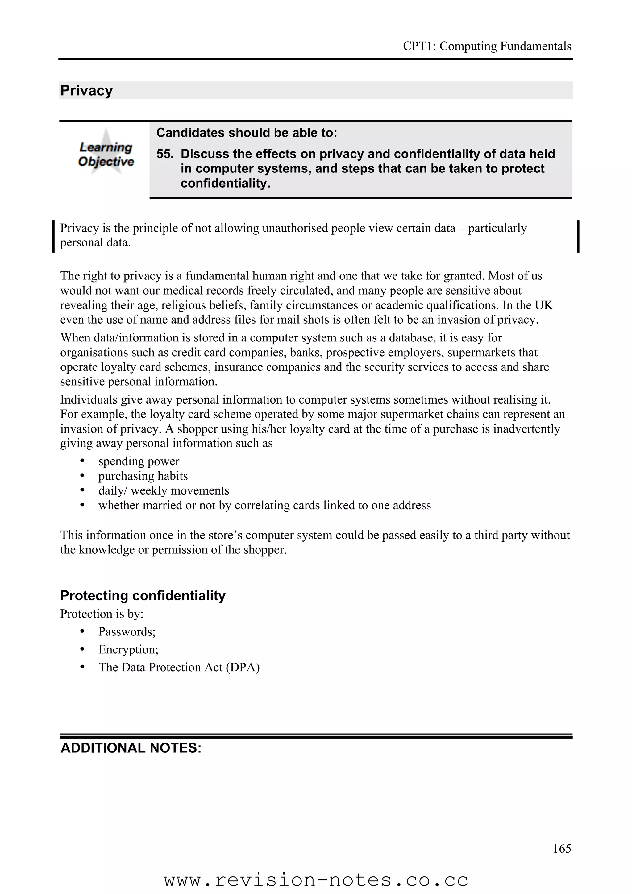 CPT1: Computing Fundamentals


Privacy

                   Candidates should be able to:
                   55. Discuss the effects on privacy and confidentiality of data held
                       in computer systems, and steps that can be taken to protect
                       confidentiality.


Privacy is the principle of not allowing unauthorised people view certain data – particularly
personal data.

The right to privacy is a fundamental human right and one that we take for granted. Most of us
would not want our medical records freely circulated, and many people are sensitive about
revealing their age, religious beliefs, family circumstances or academic qualifications. In the UK
even the use of name and address files for mail shots is often felt to be an invasion of privacy.
When data/information is stored in a computer system such as a database, it is easy for
organisations such as credit card companies, banks, prospective employers, supermarkets that
operate loyalty card schemes, insurance companies and the security services to access and share
sensitive personal information.
Individuals give away personal information to computer systems sometimes without realising it.
For example, the loyalty card scheme operated by some major supermarket chains can represent an
invasion of privacy. A shopper using his/her loyalty card at the time of a purchase is inadvertently
giving away personal information such as
    • spending power
    • purchasing habits
    • daily/ weekly movements
    • whether married or not by correlating cards linked to one address

This information once in the store’s computer system could be passed easily to a third party without
the knowledge or permission of the shopper.


Protecting confidentiality
Protection is by:
   • Passwords;
   • Encryption;
   • The Data Protection Act (DPA)




ADDITIONAL NOTES:




                                                                                                 165

                    www.revision-notes.co.cc
 