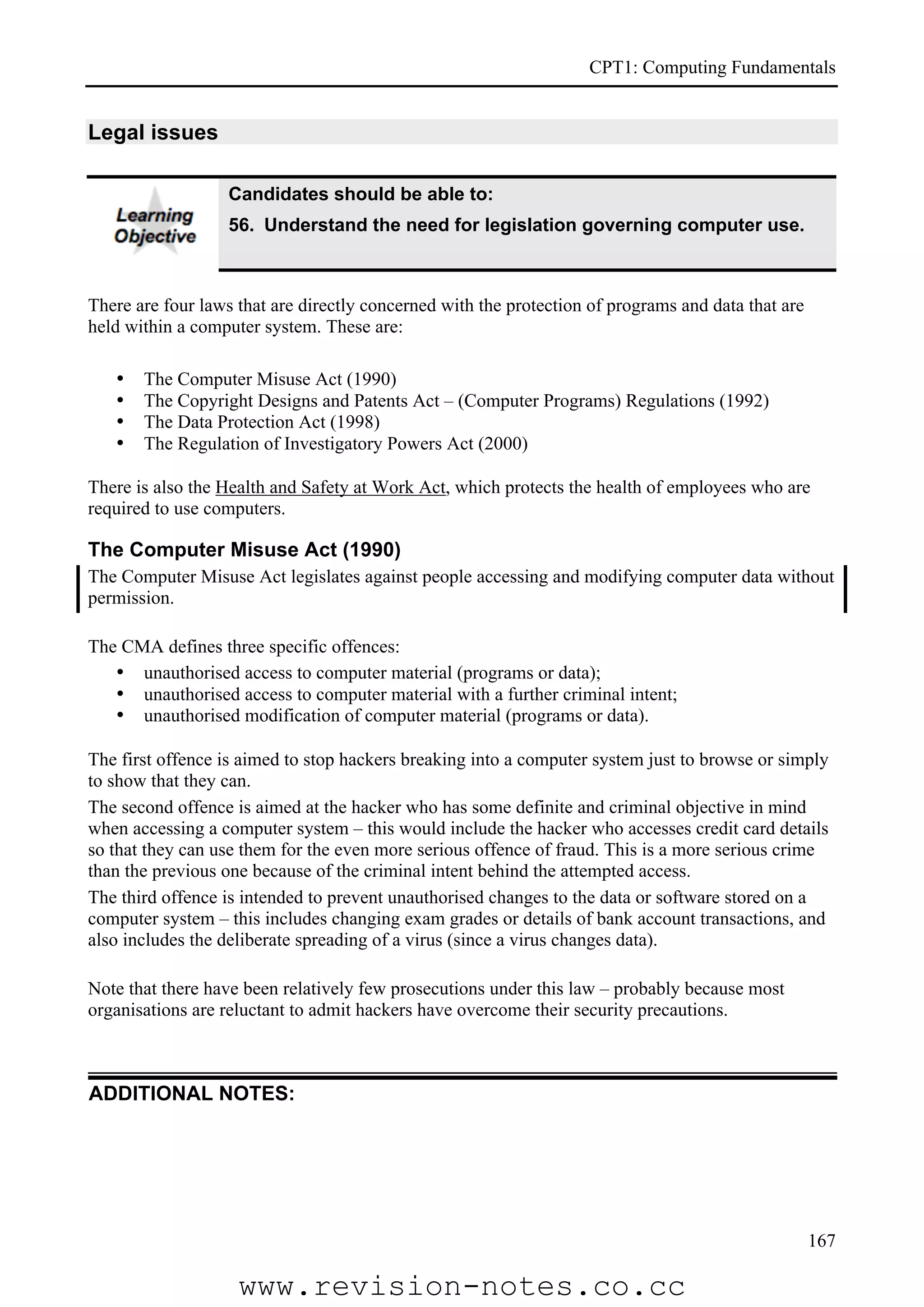 CPT1: Computing Fundamentals


Legal issues

                   Candidates should be able to:
                   56. Understand the need for legislation governing computer use.



There are four laws that are directly concerned with the protection of programs and data that are
held within a computer system. These are:

   •   The Computer Misuse Act (1990)
   •   The Copyright Designs and Patents Act – (Computer Programs) Regulations (1992)
   •   The Data Protection Act (1998)
   •   The Regulation of Investigatory Powers Act (2000)

There is also the Health and Safety at Work Act, which protects the health of employees who are
required to use computers.

The Computer Misuse Act (1990)
The Computer Misuse Act legislates against people accessing and modifying computer data without
permission.

The CMA defines three specific offences:
   • unauthorised access to computer material (programs or data);
   • unauthorised access to computer material with a further criminal intent;
   • unauthorised modification of computer material (programs or data).

The first offence is aimed to stop hackers breaking into a computer system just to browse or simply
to show that they can.
The second offence is aimed at the hacker who has some definite and criminal objective in mind
when accessing a computer system – this would include the hacker who accesses credit card details
so that they can use them for the even more serious offence of fraud. This is a more serious crime
than the previous one because of the criminal intent behind the attempted access.
The third offence is intended to prevent unauthorised changes to the data or software stored on a
computer system – this includes changing exam grades or details of bank account transactions, and
also includes the deliberate spreading of a virus (since a virus changes data).

Note that there have been relatively few prosecutions under this law – probably because most
organisations are reluctant to admit hackers have overcome their security precautions.



ADDITIONAL NOTES:




                                                                                                    167

                    www.revision-notes.co.cc
 