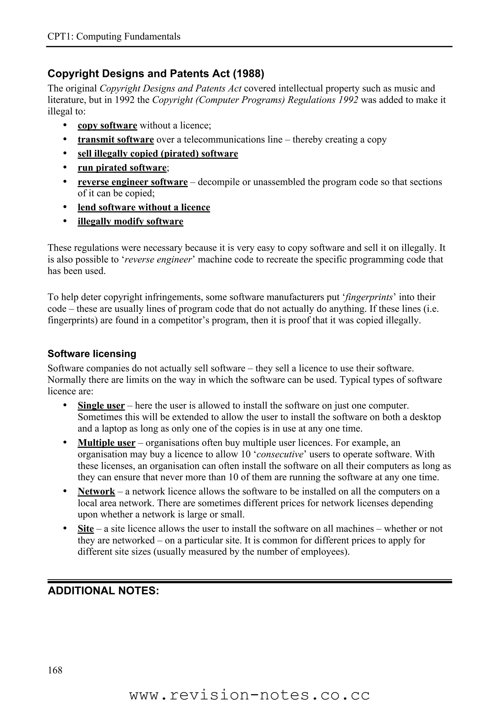CPT1: Computing Fundamentals


Copyright Designs and Patents Act (1988)
The original Copyright Designs and Patents Act covered intellectual property such as music and
literature, but in 1992 the Copyright (Computer Programs) Regulations 1992 was added to make it
illegal to:
     • copy software without a licence;
     • transmit software over a telecommunications line – thereby creating a copy
     • sell illegally copied (pirated) software
     • run pirated software;
     • reverse engineer software – decompile or unassembled the program code so that sections
         of it can be copied;
     • lend software without a licence
     • illegally modify software

These regulations were necessary because it is very easy to copy software and sell it on illegally. It
is also possible to ‘reverse engineer’ machine code to recreate the specific programming code that
has been used.

To help deter copyright infringements, some software manufacturers put ‘fingerprints’ into their
code – these are usually lines of program code that do not actually do anything. If these lines (i.e.
fingerprints) are found in a competitor’s program, then it is proof that it was copied illegally.


Software licensing
Software companies do not actually sell software – they sell a licence to use their software.
Normally there are limits on the way in which the software can be used. Typical types of software
licence are:
    • Single user – here the user is allowed to install the software on just one computer.
        Sometimes this will be extended to allow the user to install the software on both a desktop
        and a laptop as long as only one of the copies is in use at any one time.
    • Multiple user – organisations often buy multiple user licences. For example, an
        organisation may buy a licence to allow 10 ‘consecutive’ users to operate software. With
        these licenses, an organisation can often install the software on all their computers as long as
        they can ensure that never more than 10 of them are running the software at any one time.
    • Network – a network licence allows the software to be installed on all the computers on a
        local area network. There are sometimes different prices for network licenses depending
        upon whether a network is large or small.
    • Site – a site licence allows the user to install the software on all machines – whether or not
        they are networked – on a particular site. It is common for different prices to apply for
        different site sizes (usually measured by the number of employees).


ADDITIONAL NOTES:




168

                    www.revision-notes.co.cc
 