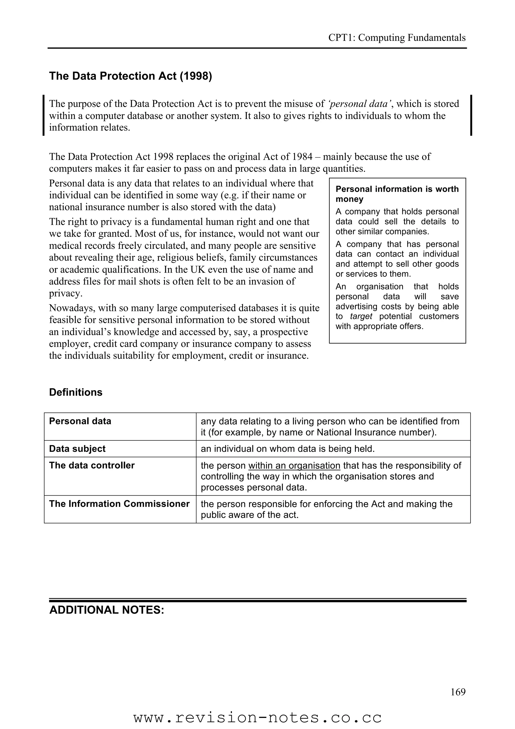 CPT1: Computing Fundamentals


The Data Protection Act (1998)

The purpose of the Data Protection Act is to prevent the misuse of ‘personal data’, which is stored
within a computer database or another system. It also to gives rights to individuals to whom the
information relates.

The Data Protection Act 1998 replaces the original Act of 1984 – mainly because the use of
computers makes it far easier to pass on and process data in large quantities.
Personal data is any data that relates to an individual where that
                                                                      Personal information is worth
individual can be identified in some way (e.g. if their name or       money
national insurance number is also stored with the data)               A company that holds personal
The right to privacy is a fundamental human right and one that        data could sell the details to
we take for granted. Most of us, for instance, would not want our     other similar companies.
medical records freely circulated, and many people are sensitive      A company that has personal
about revealing their age, religious beliefs, family circumstances    data can contact an individual
                                                                      and attempt to sell other goods
or academic qualifications. In the UK even the use of name and        or services to them.
address files for mail shots is often felt to be an invasion of       An organisation that holds
privacy.                                                              personal     data    will  save
Nowadays, with so many large computerised databases it is quite       advertising costs by being able
feasible for sensitive personal information to be stored without      to target potential customers
                                                                      with appropriate offers.
an individual’s knowledge and accessed by, say, a prospective
employer, credit card company or insurance company to assess
the individuals suitability for employment, credit or insurance.


Definitions

Personal data                        any data relating to a living person who can be identified from
                                     it (for example, by name or National Insurance number).
Data subject                         an individual on whom data is being held.
The data controller                  the person within an organisation that has the responsibility of
                                     controlling the way in which the organisation stores and
                                     processes personal data.
The Information Commissioner         the person responsible for enforcing the Act and making the
                                     public aware of the act.




ADDITIONAL NOTES:




                                                                                                  169

                    www.revision-notes.co.cc
 