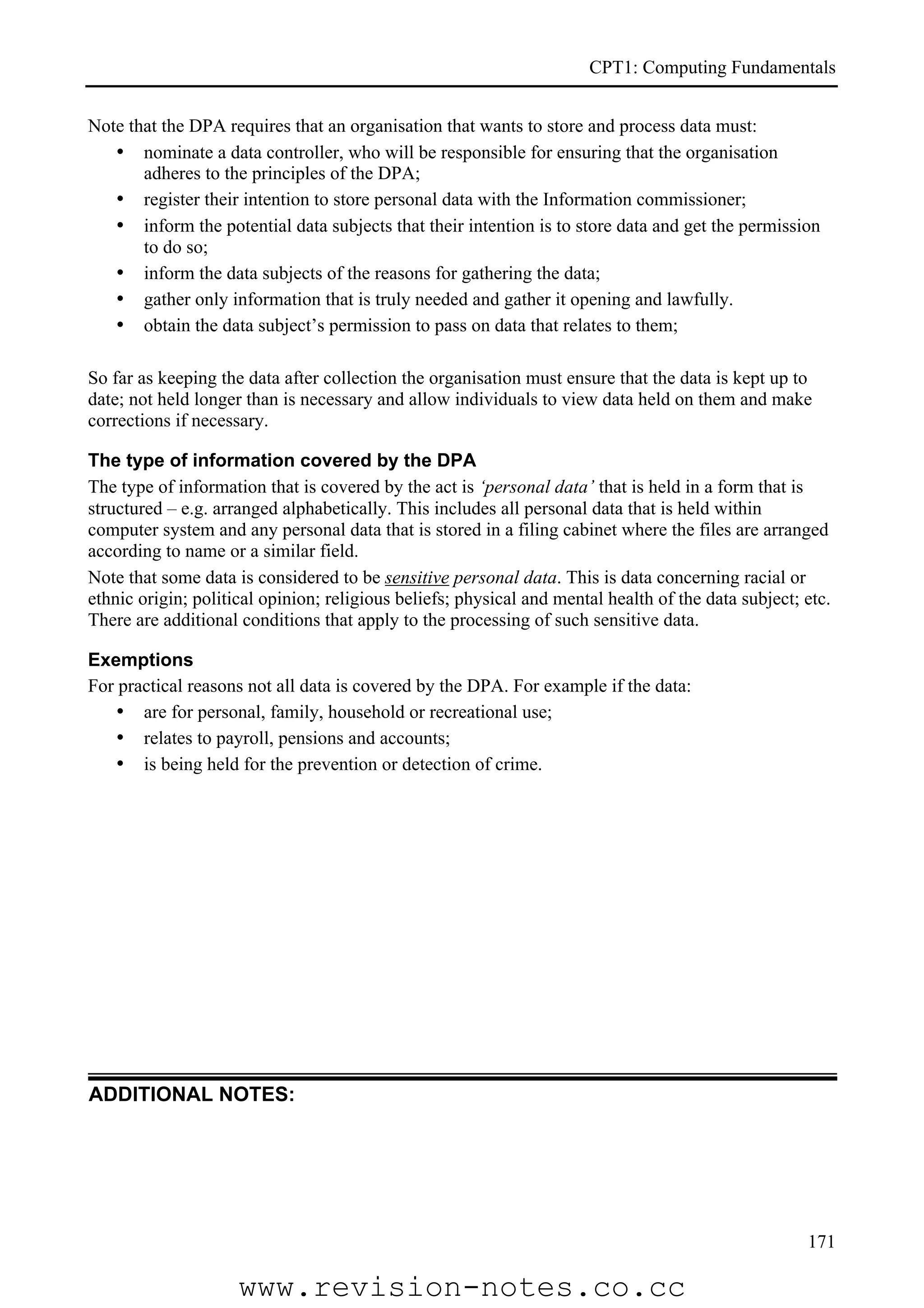 CPT1: Computing Fundamentals


Note that the DPA requires that an organisation that wants to store and process data must:
   • nominate a data controller, who will be responsible for ensuring that the organisation
       adheres to the principles of the DPA;
   • register their intention to store personal data with the Information commissioner;
   • inform the potential data subjects that their intention is to store data and get the permission
       to do so;
   • inform the data subjects of the reasons for gathering the data;
   • gather only information that is truly needed and gather it opening and lawfully.
   • obtain the data subject’s permission to pass on data that relates to them;

So far as keeping the data after collection the organisation must ensure that the data is kept up to
date; not held longer than is necessary and allow individuals to view data held on them and make
corrections if necessary.

The type of information covered by the DPA
The type of information that is covered by the act is ‘personal data’ that is held in a form that is
structured – e.g. arranged alphabetically. This includes all personal data that is held within
computer system and any personal data that is stored in a filing cabinet where the files are arranged
according to name or a similar field.
Note that some data is considered to be sensitive personal data. This is data concerning racial or
ethnic origin; political opinion; religious beliefs; physical and mental health of the data subject; etc.
There are additional conditions that apply to the processing of such sensitive data.

Exemptions
For practical reasons not all data is covered by the DPA. For example if the data:
   • are for personal, family, household or recreational use;
   • relates to payroll, pensions and accounts;
   • is being held for the prevention or detection of crime.




ADDITIONAL NOTES:




                                                                                                     171

                     www.revision-notes.co.cc
 