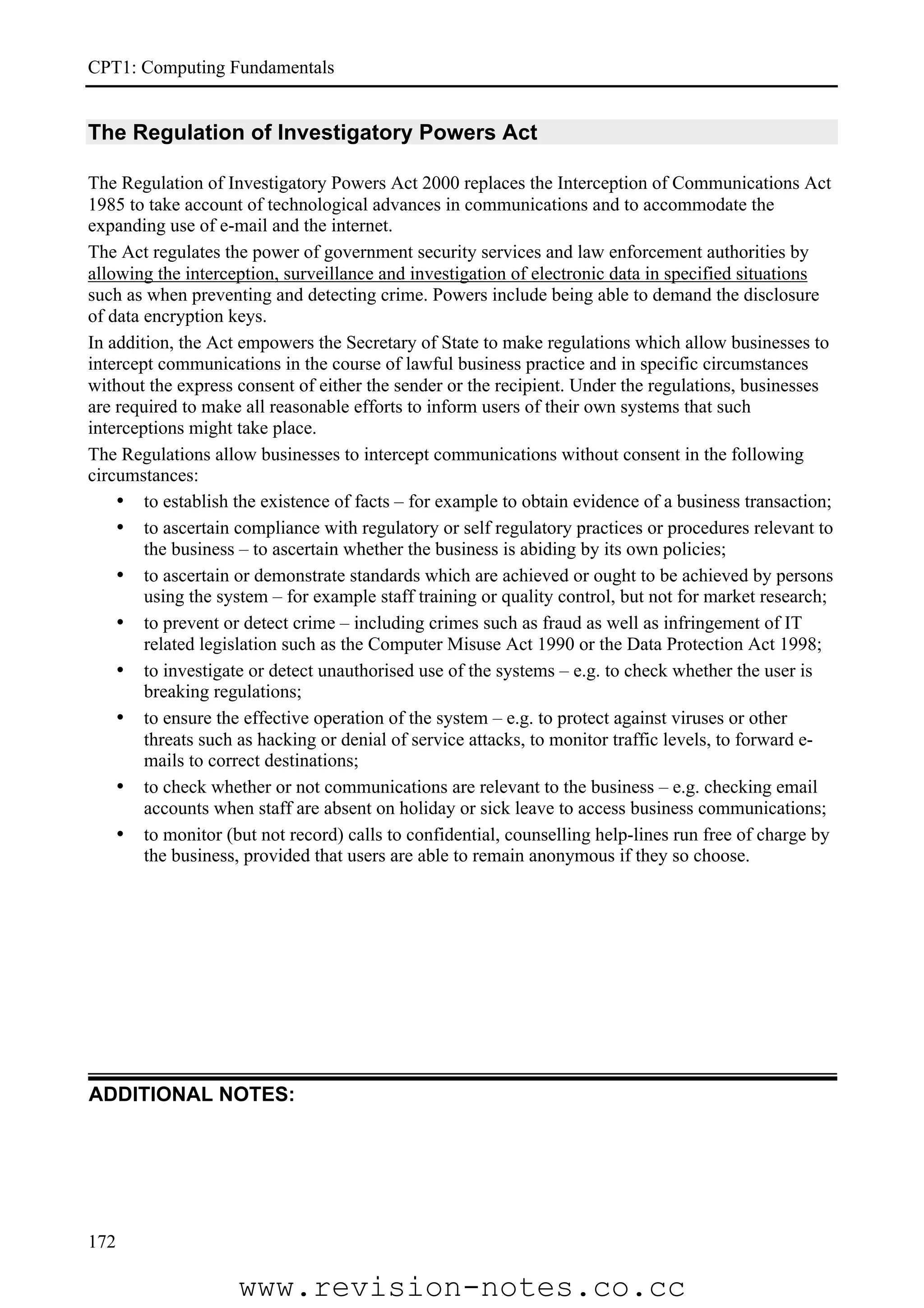 CPT1: Computing Fundamentals


The Regulation of Investigatory Powers Act

The Regulation of Investigatory Powers Act 2000 replaces the Interception of Communications Act
1985 to take account of technological advances in communications and to accommodate the
expanding use of e-mail and the internet.
The Act regulates the power of government security services and law enforcement authorities by
allowing the interception, surveillance and investigation of electronic data in specified situations
such as when preventing and detecting crime. Powers include being able to demand the disclosure
of data encryption keys.
In addition, the Act empowers the Secretary of State to make regulations which allow businesses to
intercept communications in the course of lawful business practice and in specific circumstances
without the express consent of either the sender or the recipient. Under the regulations, businesses
are required to make all reasonable efforts to inform users of their own systems that such
interceptions might take place.
The Regulations allow businesses to intercept communications without consent in the following
circumstances:
    • to establish the existence of facts – for example to obtain evidence of a business transaction;
    • to ascertain compliance with regulatory or self regulatory practices or procedures relevant to
        the business – to ascertain whether the business is abiding by its own policies;
    • to ascertain or demonstrate standards which are achieved or ought to be achieved by persons
        using the system – for example staff training or quality control, but not for market research;
    • to prevent or detect crime – including crimes such as fraud as well as infringement of IT
        related legislation such as the Computer Misuse Act 1990 or the Data Protection Act 1998;
    • to investigate or detect unauthorised use of the systems – e.g. to check whether the user is
        breaking regulations;
    • to ensure the effective operation of the system – e.g. to protect against viruses or other
        threats such as hacking or denial of service attacks, to monitor traffic levels, to forward e-
        mails to correct destinations;
    • to check whether or not communications are relevant to the business – e.g. checking email
        accounts when staff are absent on holiday or sick leave to access business communications;
    • to monitor (but not record) calls to confidential, counselling help-lines run free of charge by
        the business, provided that users are able to remain anonymous if they so choose.




ADDITIONAL NOTES:




172

                    www.revision-notes.co.cc
 