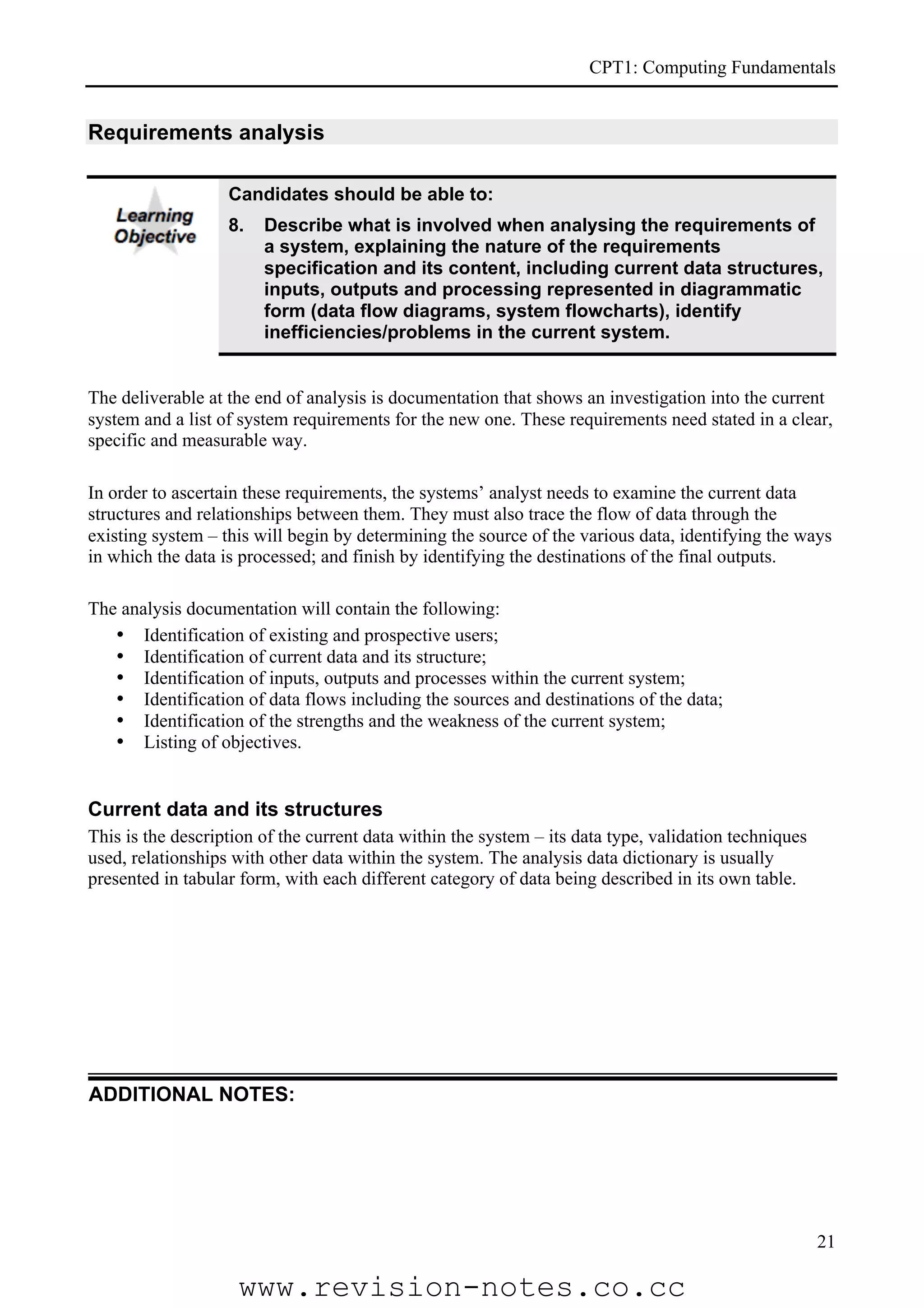 CPT1: Computing Fundamentals


Requirements analysis

                   Candidates should be able to:
                   8.   Describe what is involved when analysing the requirements of
                        a system, explaining the nature of the requirements
                        specification and its content, including current data structures,
                        inputs, outputs and processing represented in diagrammatic
                        form (data flow diagrams, system flowcharts), identify
                        inefficiencies/problems in the current system.


The deliverable at the end of analysis is documentation that shows an investigation into the current
system and a list of system requirements for the new one. These requirements need stated in a clear,
specific and measurable way.

In order to ascertain these requirements, the systems’ analyst needs to examine the current data
structures and relationships between them. They must also trace the flow of data through the
existing system – this will begin by determining the source of the various data, identifying the ways
in which the data is processed; and finish by identifying the destinations of the final outputs.

The analysis documentation will contain the following:
   • Identification of existing and prospective users;
   • Identification of current data and its structure;
   • Identification of inputs, outputs and processes within the current system;
   • Identification of data flows including the sources and destinations of the data;
   • Identification of the strengths and the weakness of the current system;
   • Listing of objectives.


Current data and its structures
This is the description of the current data within the system – its data type, validation techniques
used, relationships with other data within the system. The analysis data dictionary is usually
presented in tabular form, with each different category of data being described in its own table.




ADDITIONAL NOTES:




                                                                                                       21

                    www.revision-notes.co.cc
 