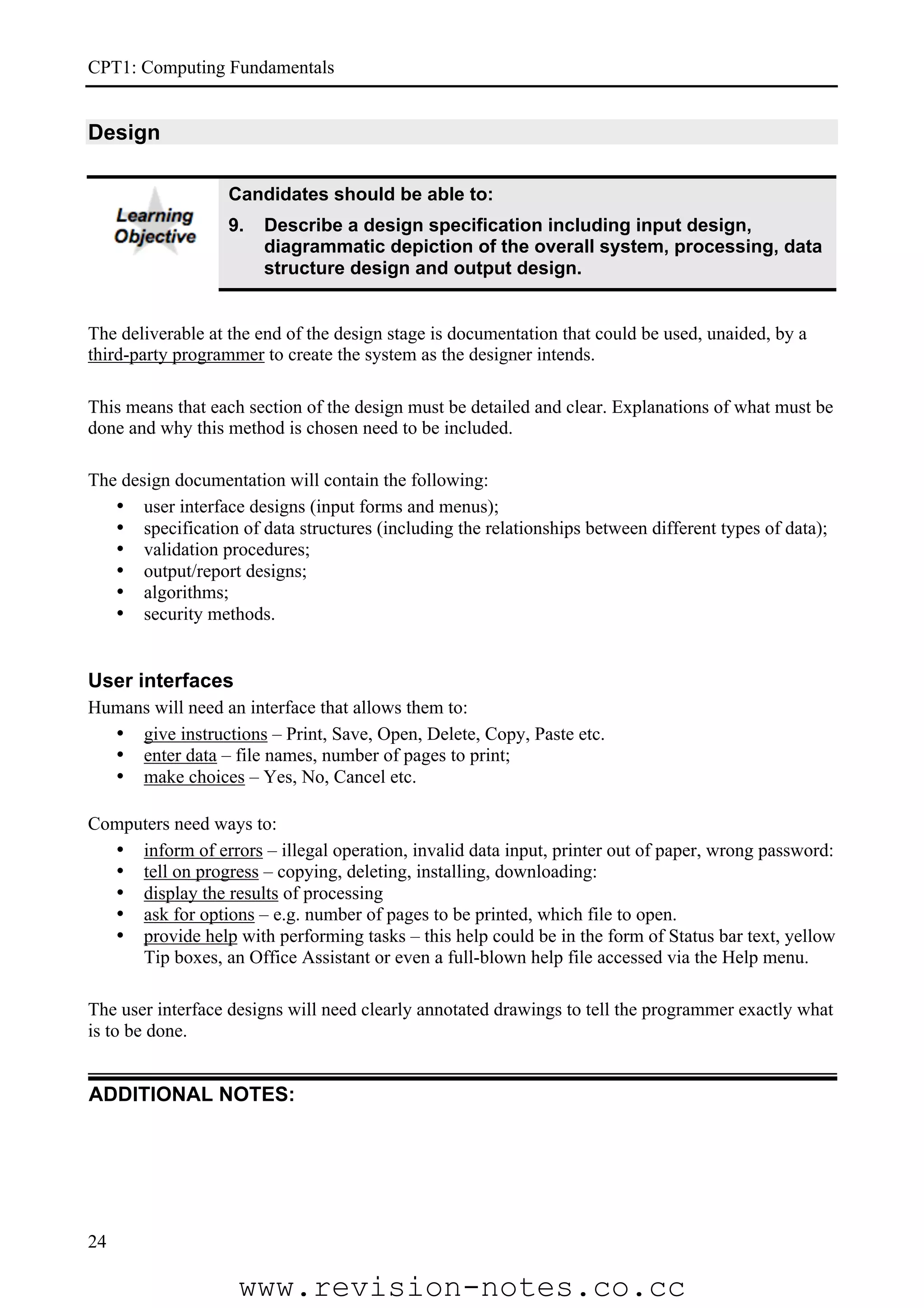 CPT1: Computing Fundamentals


Design

                  Candidates should be able to:
                  9.   Describe a design specification including input design,
                       diagrammatic depiction of the overall system, processing, data
                       structure design and output design.


The deliverable at the end of the design stage is documentation that could be used, unaided, by a
third-party programmer to create the system as the designer intends.

This means that each section of the design must be detailed and clear. Explanations of what must be
done and why this method is chosen need to be included.

The design documentation will contain the following:
   • user interface designs (input forms and menus);
   • specification of data structures (including the relationships between different types of data);
   • validation procedures;
   • output/report designs;
   • algorithms;
   • security methods.


User interfaces
Humans will need an interface that allows them to:
  • give instructions – Print, Save, Open, Delete, Copy, Paste etc.
  • enter data – file names, number of pages to print;
  • make choices – Yes, No, Cancel etc.

Computers need ways to:
  • inform of errors – illegal operation, invalid data input, printer out of paper, wrong password:
  • tell on progress – copying, deleting, installing, downloading:
  • display the results of processing
  • ask for options – e.g. number of pages to be printed, which file to open.
  • provide help with performing tasks – this help could be in the form of Status bar text, yellow
     Tip boxes, an Office Assistant or even a full-blown help file accessed via the Help menu.

The user interface designs will need clearly annotated drawings to tell the programmer exactly what
is to be done.


ADDITIONAL NOTES:




24

                    www.revision-notes.co.cc
 