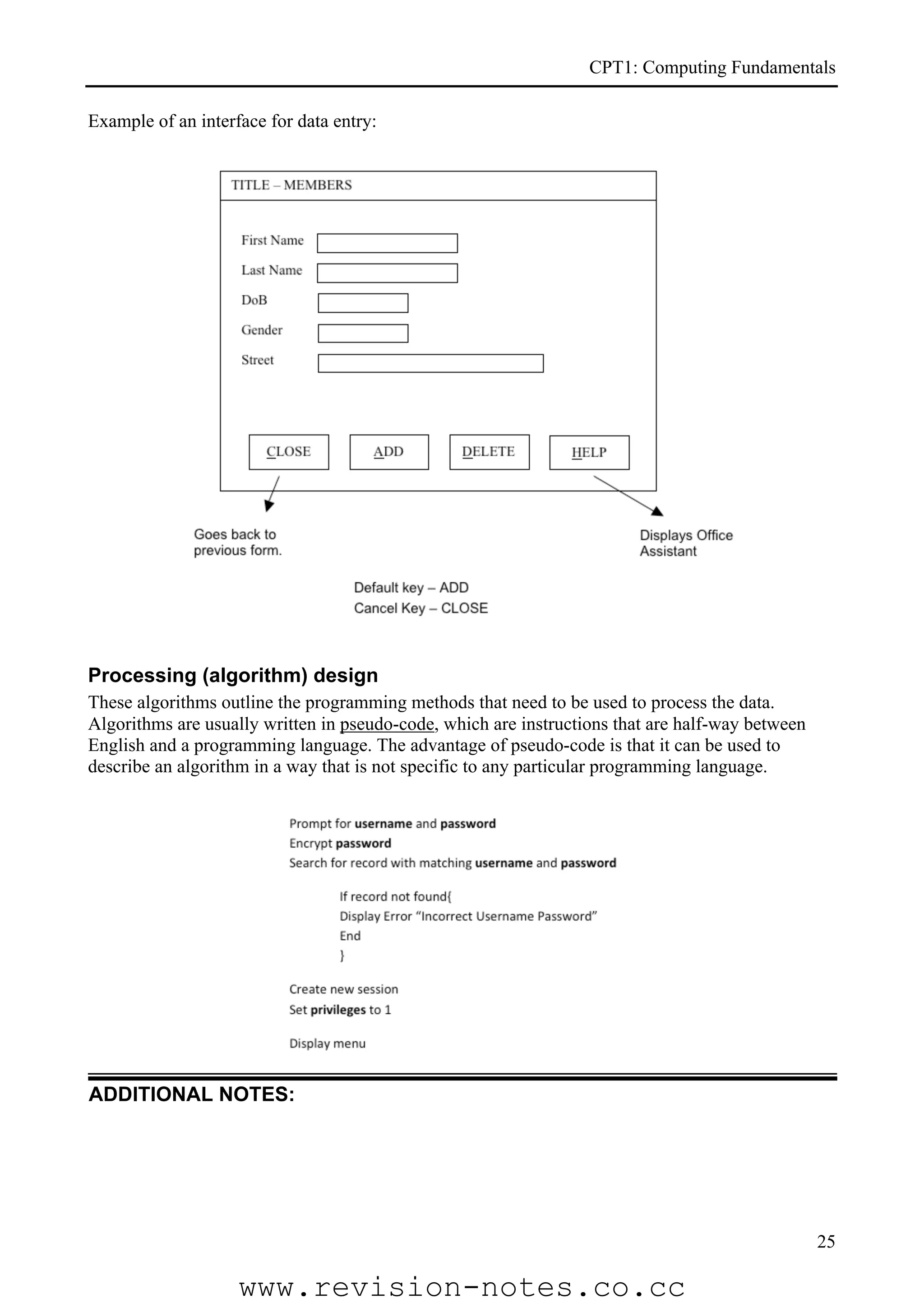 CPT1: Computing Fundamentals

Example of an interface for data entry:




Processing (algorithm) design
These algorithms outline the programming methods that need to be used to process the data.
Algorithms are usually written in pseudo-code, which are instructions that are half-way between
English and a programming language. The advantage of pseudo-code is that it can be used to
describe an algorithm in a way that is not specific to any particular programming language.




ADDITIONAL NOTES:




                                                                                                  25

                    www.revision-notes.co.cc
 