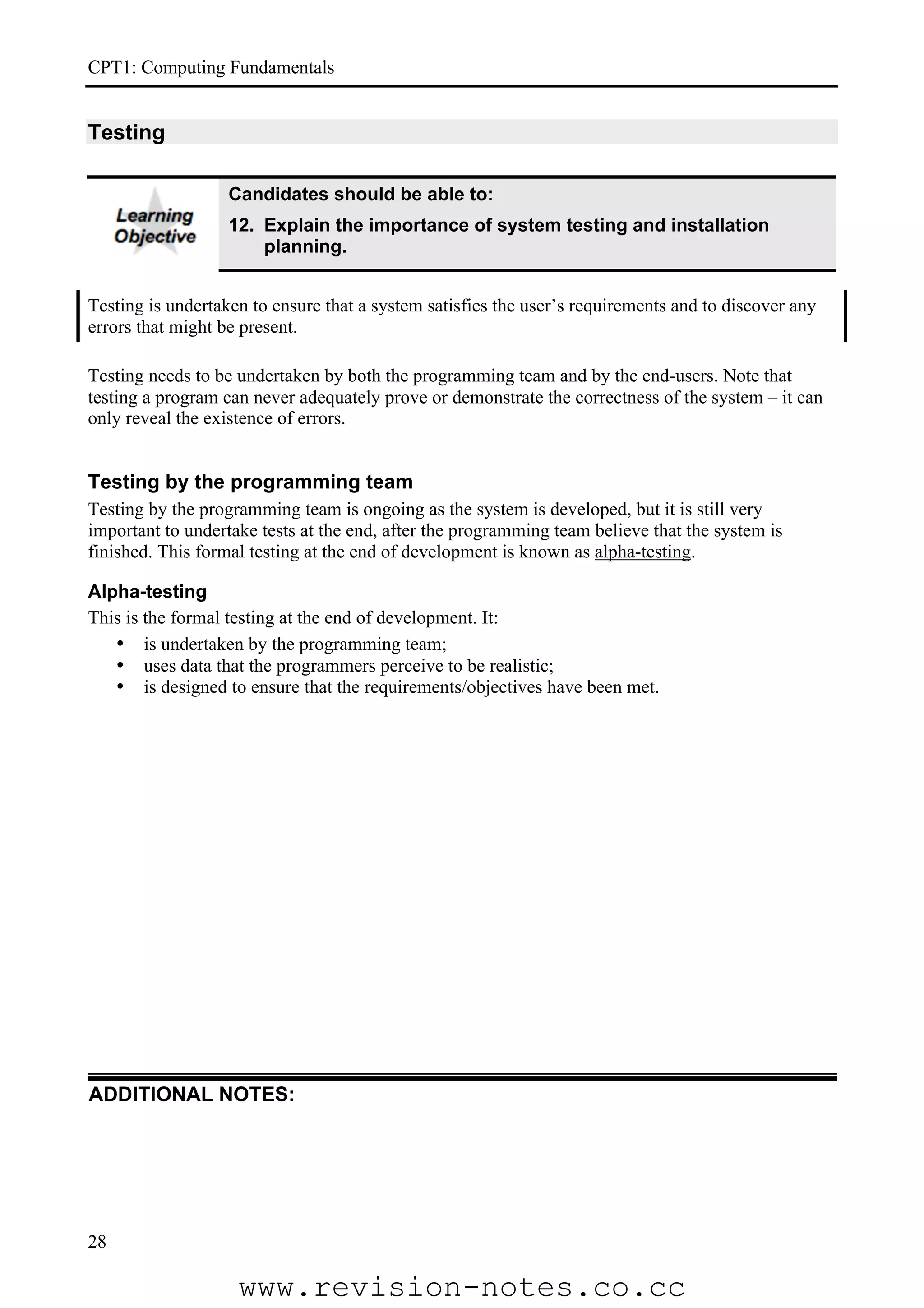 CPT1: Computing Fundamentals


Testing

                   Candidates should be able to:
                   12. Explain the importance of system testing and installation
                       planning.


Testing is undertaken to ensure that a system satisfies the user’s requirements and to discover any
errors that might be present.

Testing needs to be undertaken by both the programming team and by the end-users. Note that
testing a program can never adequately prove or demonstrate the correctness of the system – it can
only reveal the existence of errors.


Testing by the programming team
Testing by the programming team is ongoing as the system is developed, but it is still very
important to undertake tests at the end, after the programming team believe that the system is
finished. This formal testing at the end of development is known as alpha-testing.

Alpha-testing
This is the formal testing at the end of development. It:
   • is undertaken by the programming team;
   • uses data that the programmers perceive to be realistic;
   • is designed to ensure that the requirements/objectives have been met.




ADDITIONAL NOTES:




28

                    www.revision-notes.co.cc
 