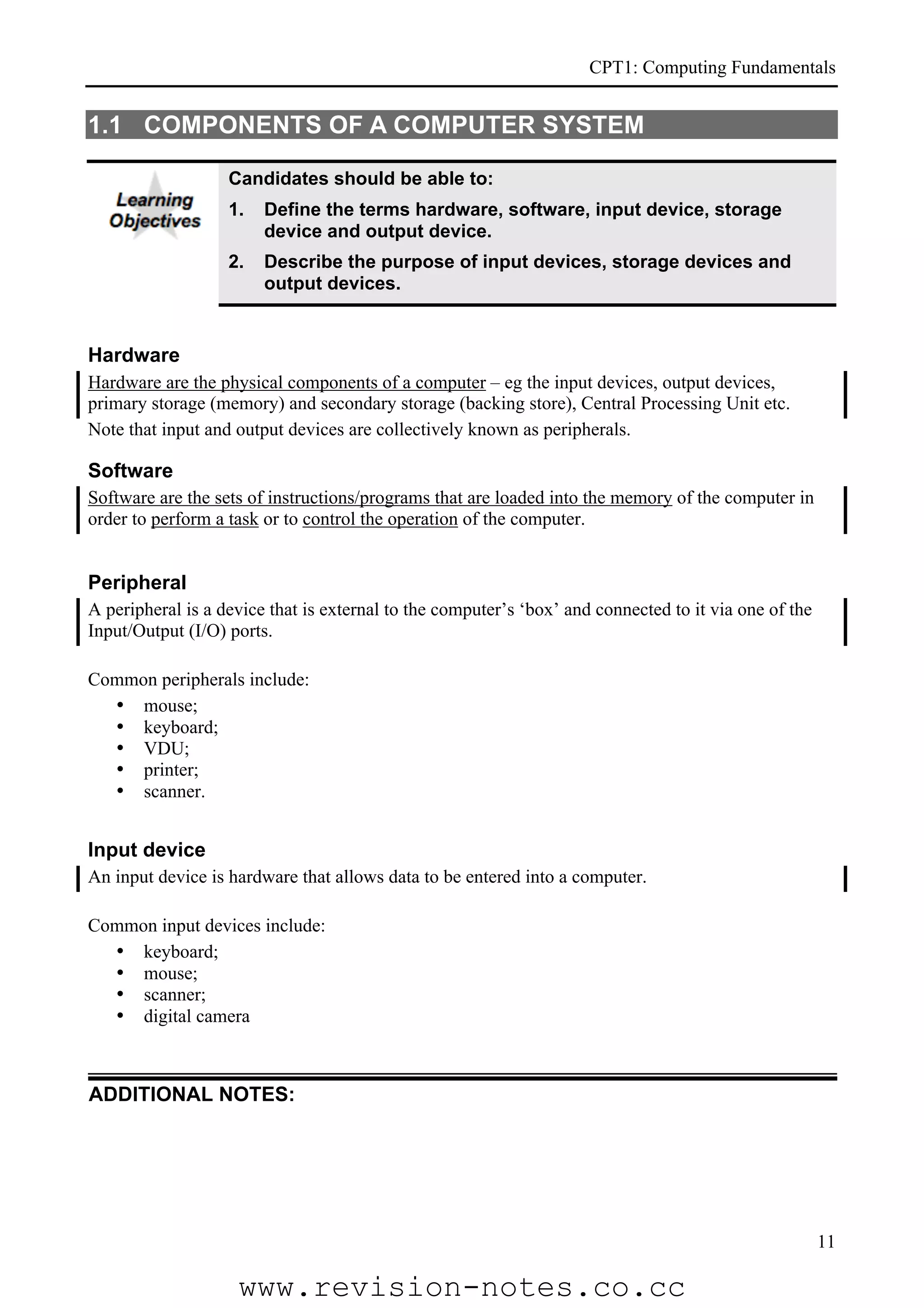 CPT1: Computing Fundamentals


1.1 COMPONENTS OF A COMPUTER SYSTEM

                   Candidates should be able to:
                   1.   Define the terms hardware, software, input device, storage
                        device and output device.
                   2.   Describe the purpose of input devices, storage devices and
                        output devices.


Hardware
Hardware are the physical components of a computer – eg the input devices, output devices,
primary storage (memory) and secondary storage (backing store), Central Processing Unit etc.
Note that input and output devices are collectively known as peripherals.

Software
Software are the sets of instructions/programs that are loaded into the memory of the computer in
order to perform a task or to control the operation of the computer.


Peripheral
A peripheral is a device that is external to the computer’s ‘box’ and connected to it via one of the
Input/Output (I/O) ports.

Common peripherals include:
  • mouse;
  • keyboard;
  • VDU;
  • printer;
  • scanner.


Input device
An input device is hardware that allows data to be entered into a computer.

Common input devices include:
  • keyboard;
  • mouse;
  • scanner;
  • digital camera



ADDITIONAL NOTES:




                                                                                                       11

                    www.revision-notes.co.cc
 