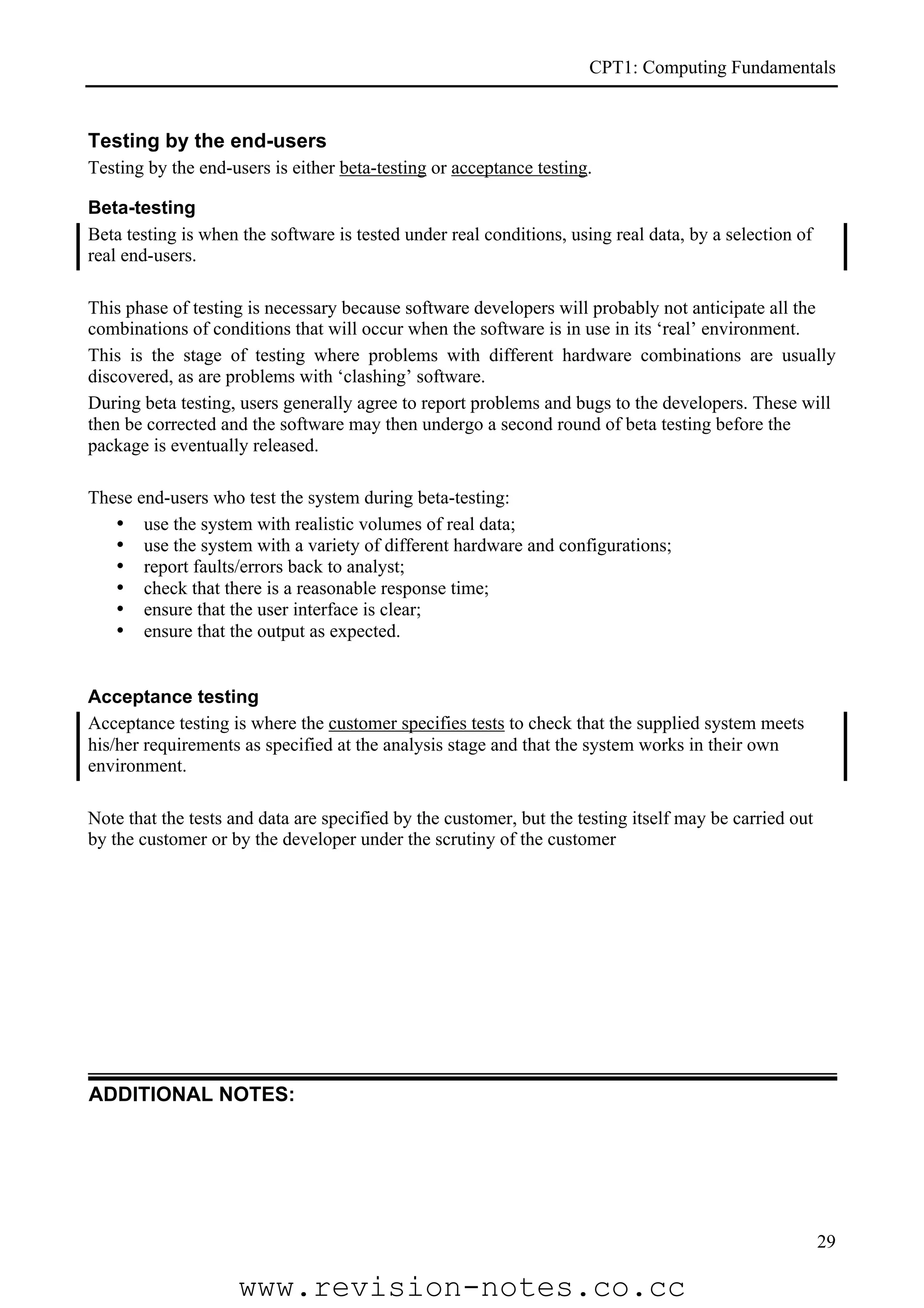 CPT1: Computing Fundamentals


Testing by the end-users
Testing by the end-users is either beta-testing or acceptance testing.

Beta-testing
Beta testing is when the software is tested under real conditions, using real data, by a selection of
real end-users.

This phase of testing is necessary because software developers will probably not anticipate all the
combinations of conditions that will occur when the software is in use in its ‘real’ environment.
This is the stage of testing where problems with different hardware combinations are usually
discovered, as are problems with ‘clashing’ software.
During beta testing, users generally agree to report problems and bugs to the developers. These will
then be corrected and the software may then undergo a second round of beta testing before the
package is eventually released.

These end-users who test the system during beta-testing:
   • use the system with realistic volumes of real data;
   • use the system with a variety of different hardware and configurations;
   • report faults/errors back to analyst;
   • check that there is a reasonable response time;
   • ensure that the user interface is clear;
   • ensure that the output as expected.


Acceptance testing
Acceptance testing is where the customer specifies tests to check that the supplied system meets
his/her requirements as specified at the analysis stage and that the system works in their own
environment.

Note that the tests and data are specified by the customer, but the testing itself may be carried out
by the customer or by the developer under the scrutiny of the customer




ADDITIONAL NOTES:




                                                                                                        29

                    www.revision-notes.co.cc
 